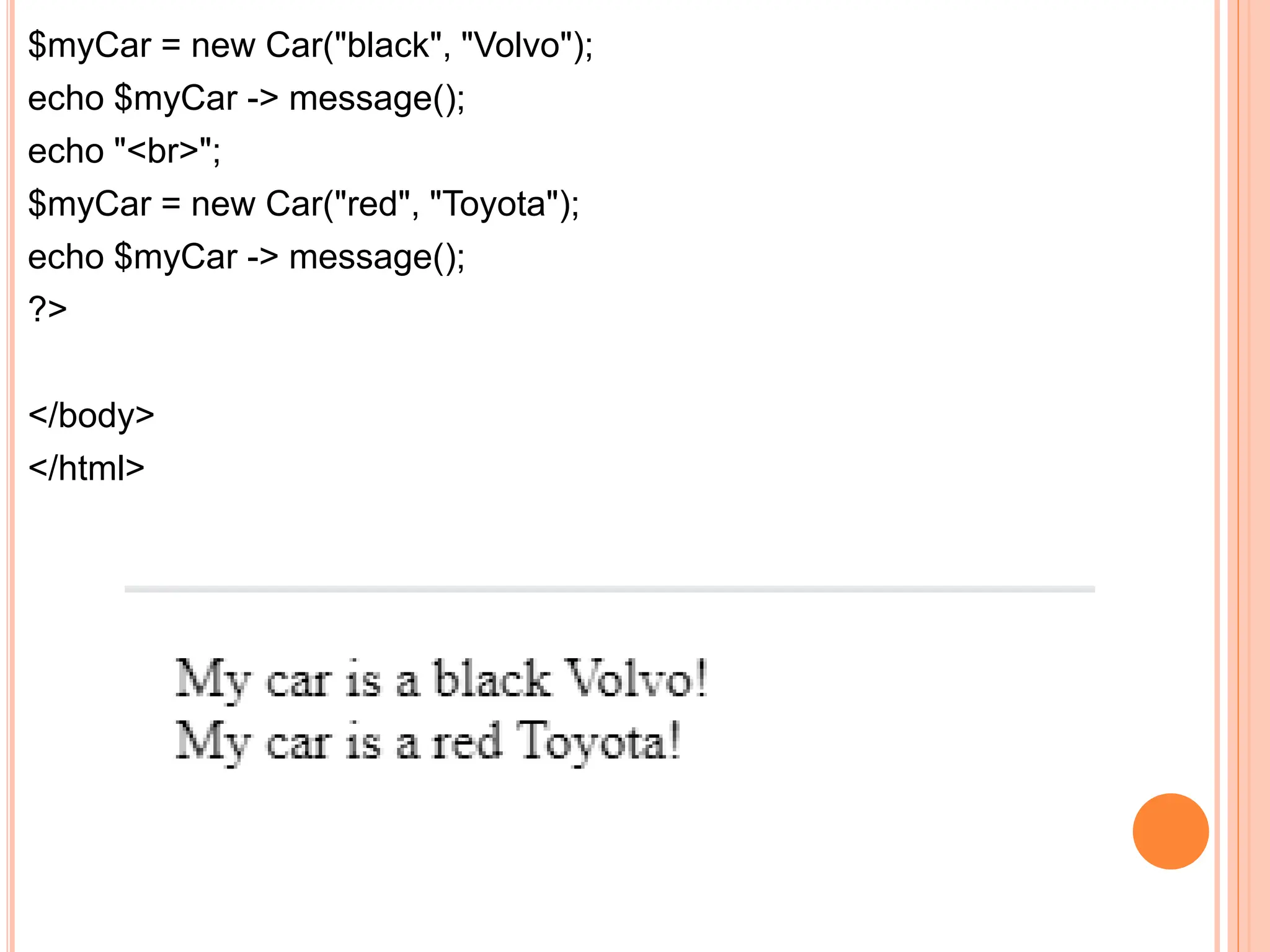 $myCar = new Car("black", "Volvo");
echo $myCar -> message();
echo "<br>";
$myCar = new Car("red", "Toyota");
echo $myCar -> message();
?>
</body>
</html>
 