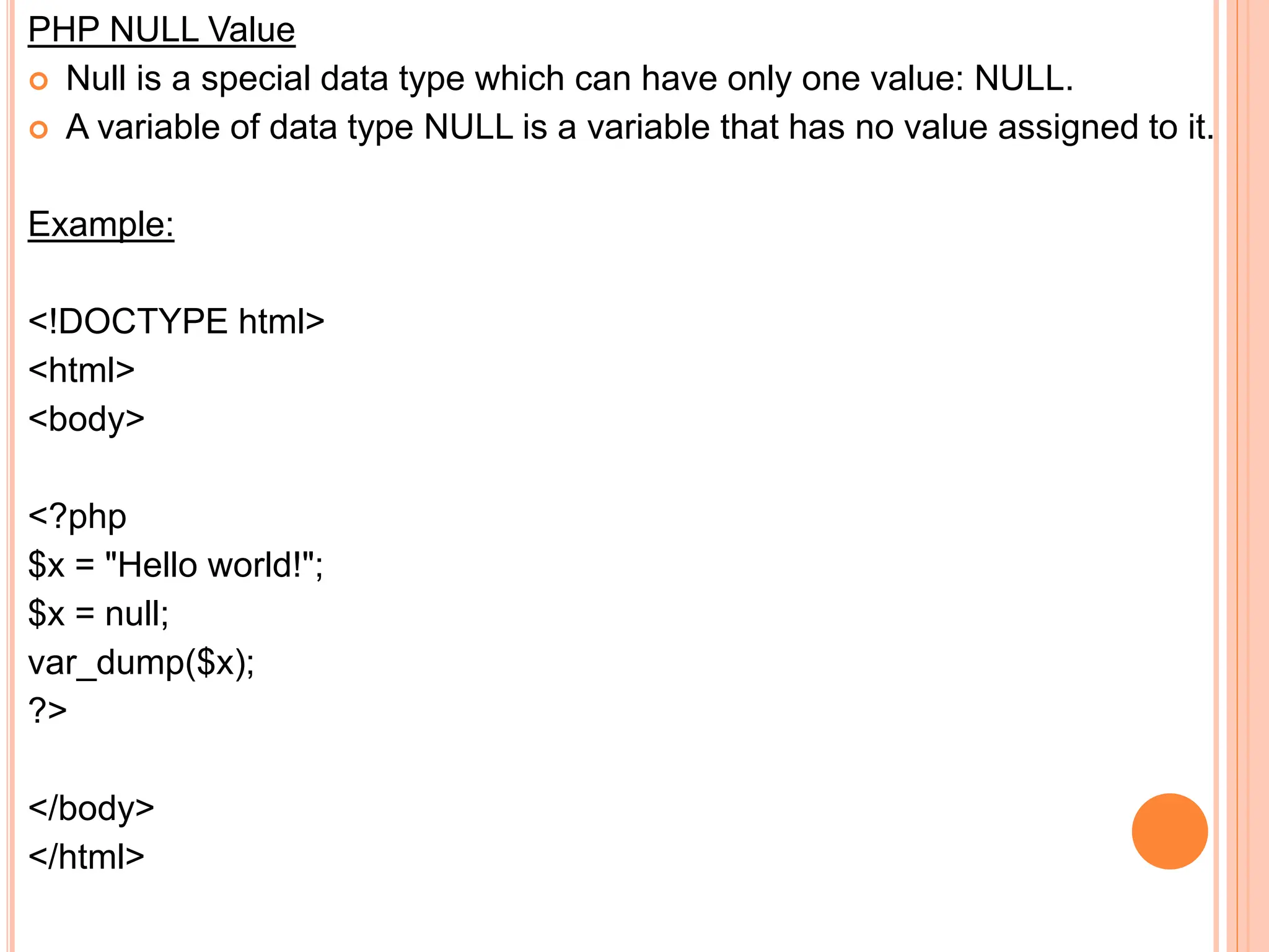 PHP NULL Value
 Null is a special data type which can have only one value: NULL.
 A variable of data type NULL is a variable that has no value assigned to it.
Example:
<!DOCTYPE html>
<html>
<body>
<?php
$x = "Hello world!";
$x = null;
var_dump($x);
?>
</body>
</html>
 