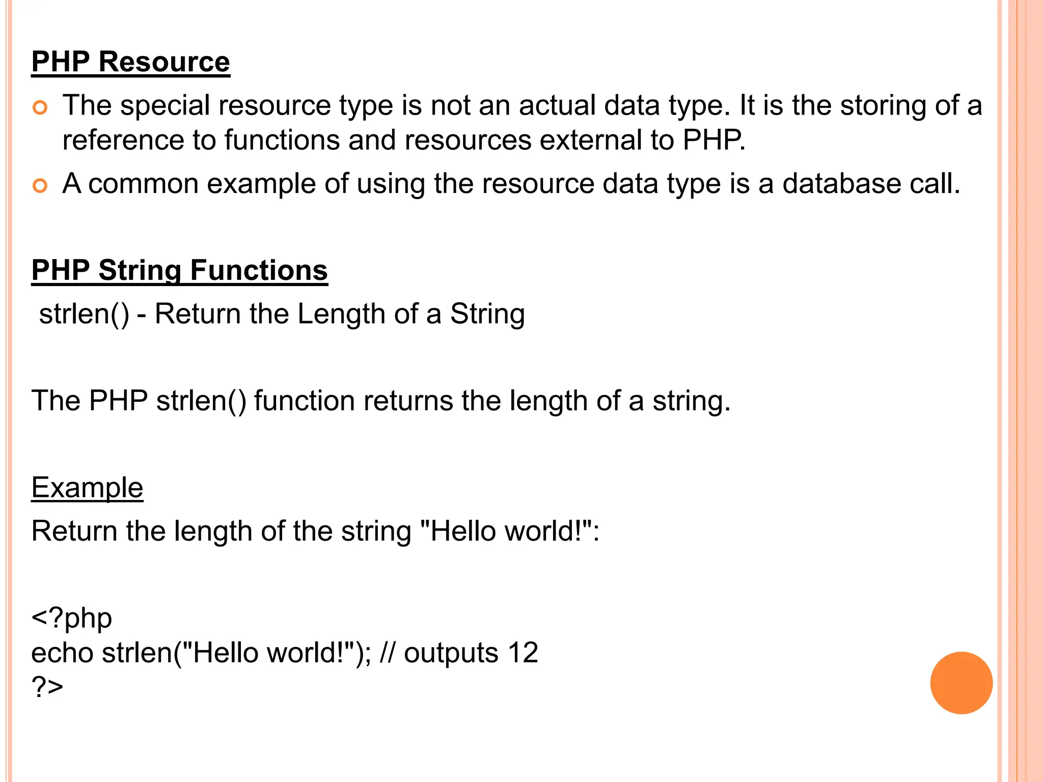 PHP Resource
 The special resource type is not an actual data type. It is the storing of a
reference to functions and resources external to PHP.
 A common example of using the resource data type is a database call.
PHP String Functions
strlen() - Return the Length of a String
The PHP strlen() function returns the length of a string.
Example
Return the length of the string "Hello world!":
<?php
echo strlen("Hello world!"); // outputs 12
?>
 