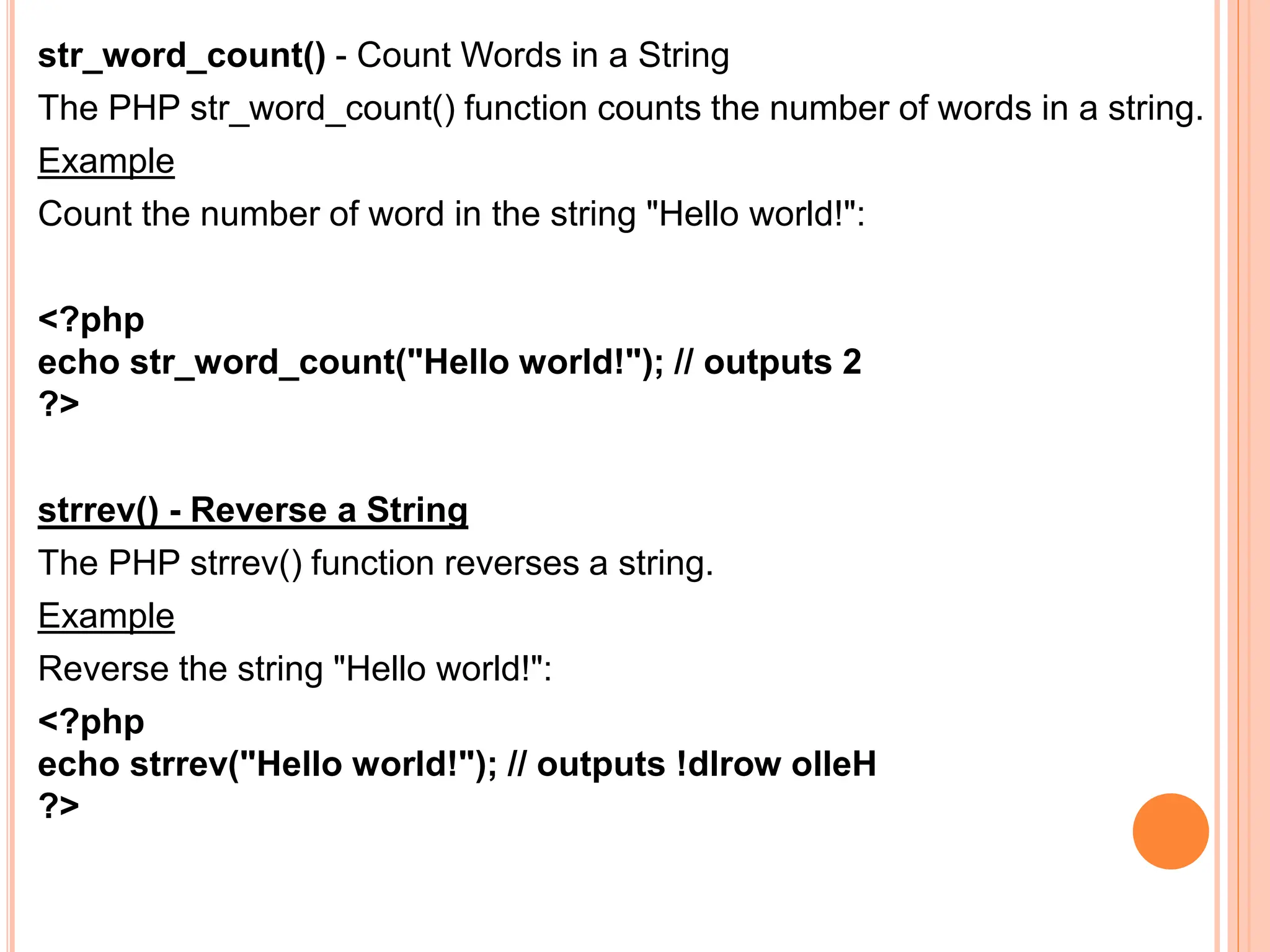 str_word_count() - Count Words in a String
The PHP str_word_count() function counts the number of words in a string.
Example
Count the number of word in the string "Hello world!":
<?php
echo str_word_count("Hello world!"); // outputs 2
?>
strrev() - Reverse a String
The PHP strrev() function reverses a string.
Example
Reverse the string "Hello world!":
<?php
echo strrev("Hello world!"); // outputs !dlrow olleH
?>
 