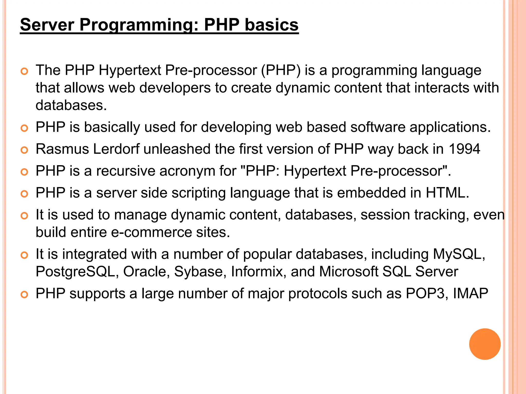 Server Programming: PHP basics
 The PHP Hypertext Pre-processor (PHP) is a programming language
that allows web developers to create dynamic content that interacts with
databases.
 PHP is basically used for developing web based software applications.
 Rasmus Lerdorf unleashed the first version of PHP way back in 1994
 PHP is a recursive acronym for "PHP: Hypertext Pre-processor".
 PHP is a server side scripting language that is embedded in HTML.
 It is used to manage dynamic content, databases, session tracking, even
build entire e-commerce sites.
 It is integrated with a number of popular databases, including MySQL,
PostgreSQL, Oracle, Sybase, Informix, and Microsoft SQL Server
 PHP supports a large number of major protocols such as POP3, IMAP
 