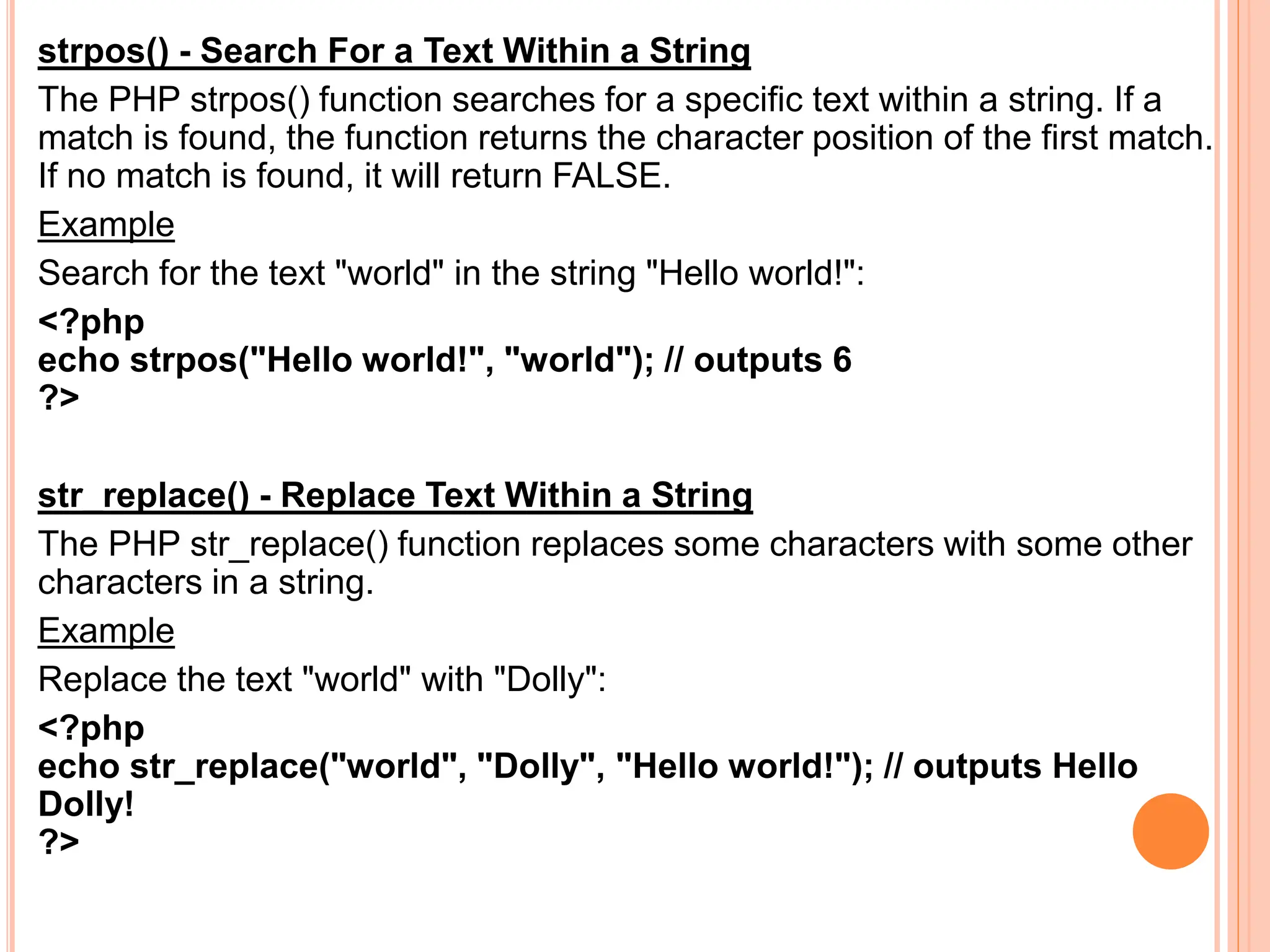 strpos() - Search For a Text Within a String
The PHP strpos() function searches for a specific text within a string. If a
match is found, the function returns the character position of the first match.
If no match is found, it will return FALSE.
Example
Search for the text "world" in the string "Hello world!":
<?php
echo strpos("Hello world!", "world"); // outputs 6
?>
str_replace() - Replace Text Within a String
The PHP str_replace() function replaces some characters with some other
characters in a string.
Example
Replace the text "world" with "Dolly":
<?php
echo str_replace("world", "Dolly", "Hello world!"); // outputs Hello
Dolly!
?>
 