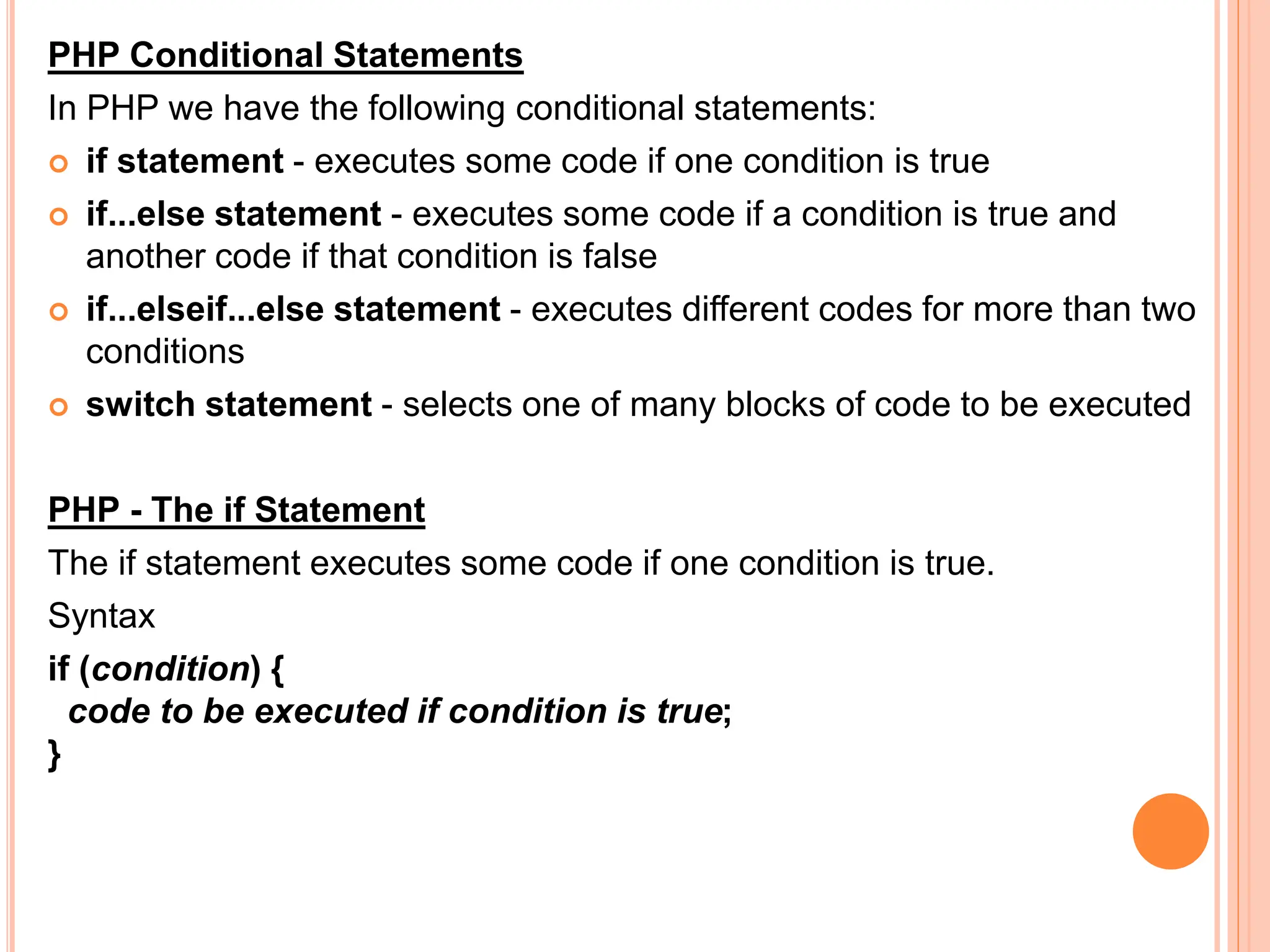 PHP Conditional Statements
In PHP we have the following conditional statements:
 if statement - executes some code if one condition is true
 if...else statement - executes some code if a condition is true and
another code if that condition is false
 if...elseif...else statement - executes different codes for more than two
conditions
 switch statement - selects one of many blocks of code to be executed
PHP - The if Statement
The if statement executes some code if one condition is true.
Syntax
if (condition) {
code to be executed if condition is true;
}
 