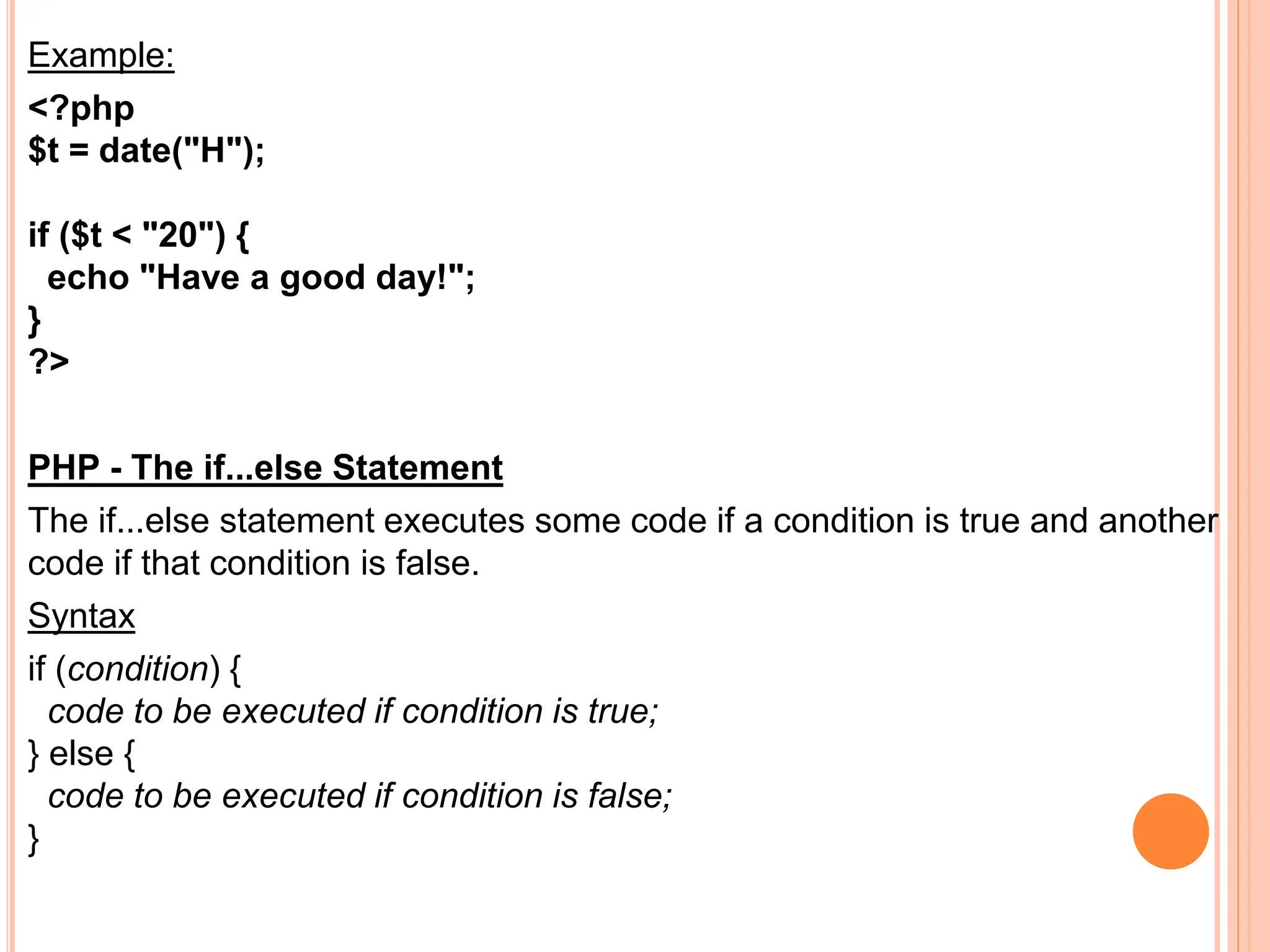 Example:
<?php
$t = date("H");
if ($t < "20") {
echo "Have a good day!";
}
?>
PHP - The if...else Statement
The if...else statement executes some code if a condition is true and another
code if that condition is false.
Syntax
if (condition) {
code to be executed if condition is true;
} else {
code to be executed if condition is false;
}
 