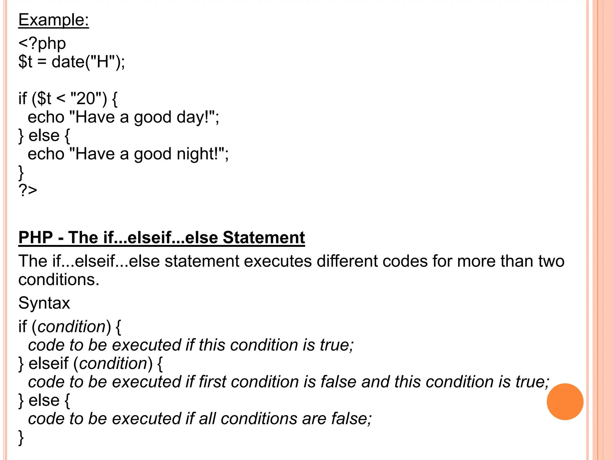 Example:
<?php
$t = date("H");
if ($t < "20") {
echo "Have a good day!";
} else {
echo "Have a good night!";
}
?>
PHP - The if...elseif...else Statement
The if...elseif...else statement executes different codes for more than two
conditions.
Syntax
if (condition) {
code to be executed if this condition is true;
} elseif (condition) {
code to be executed if first condition is false and this condition is true;
} else {
code to be executed if all conditions are false;
}
 