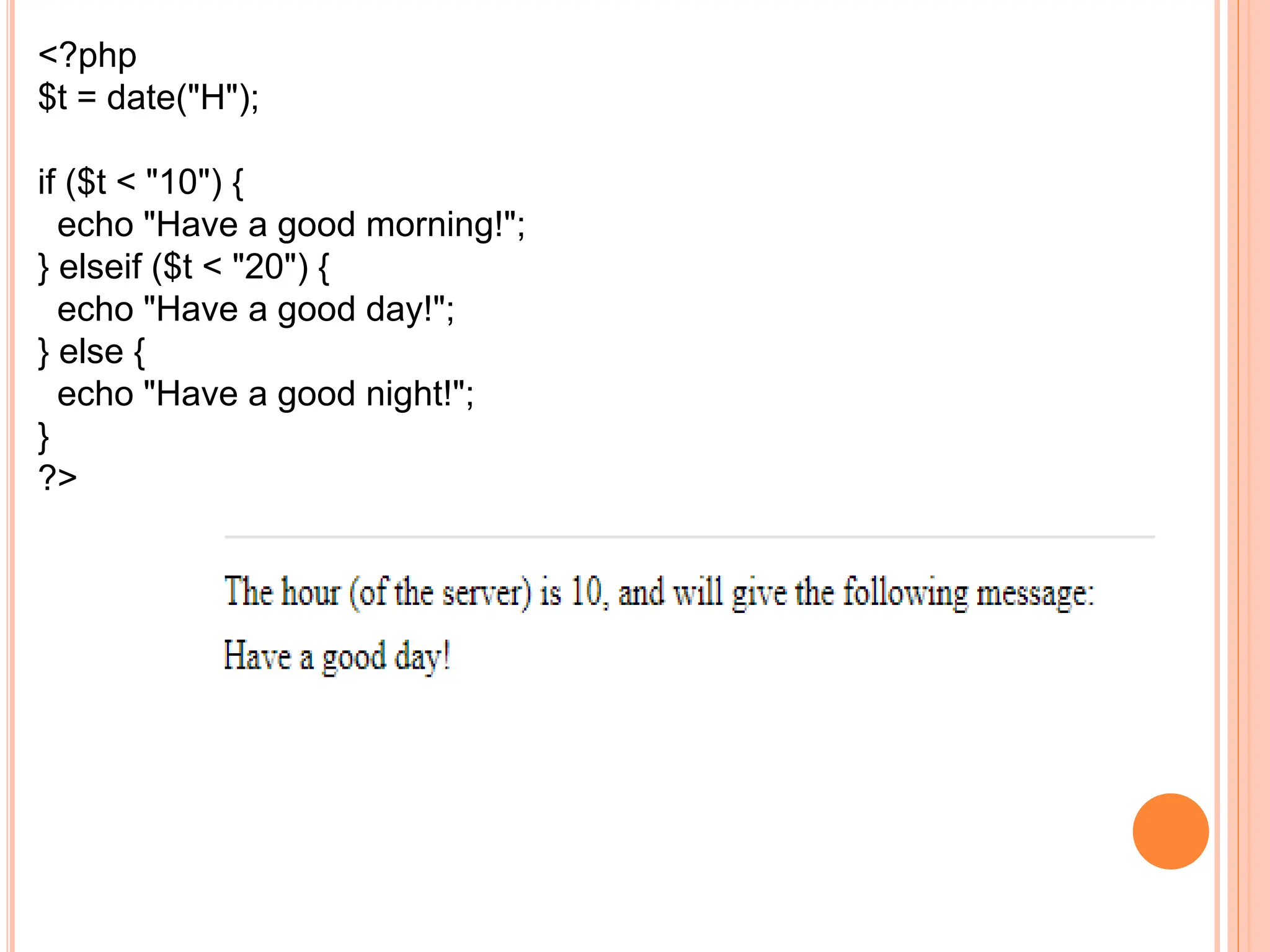 <?php
$t = date("H");
if ($t < "10") {
echo "Have a good morning!";
} elseif ($t < "20") {
echo "Have a good day!";
} else {
echo "Have a good night!";
}
?>
 