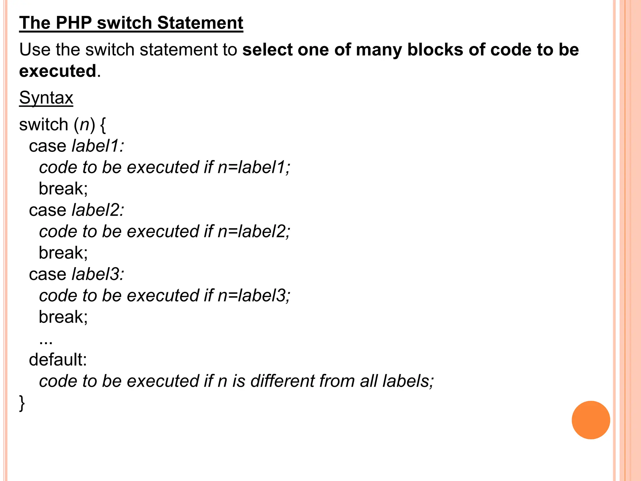 The PHP switch Statement
Use the switch statement to select one of many blocks of code to be
executed.
Syntax
switch (n) {
case label1:
code to be executed if n=label1;
break;
case label2:
code to be executed if n=label2;
break;
case label3:
code to be executed if n=label3;
break;
...
default:
code to be executed if n is different from all labels;
}
 