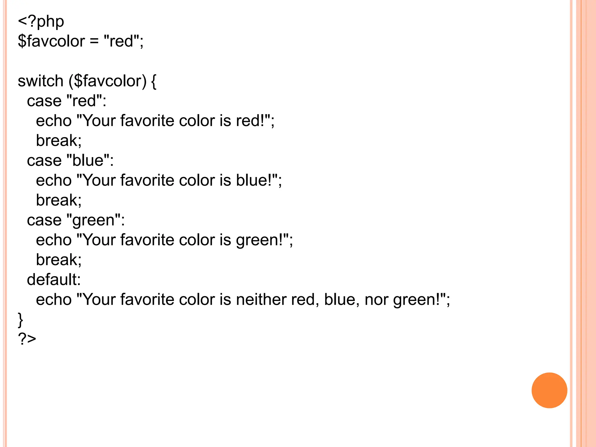 <?php
$favcolor = "red";
switch ($favcolor) {
case "red":
echo "Your favorite color is red!";
break;
case "blue":
echo "Your favorite color is blue!";
break;
case "green":
echo "Your favorite color is green!";
break;
default:
echo "Your favorite color is neither red, blue, nor green!";
}
?>
 