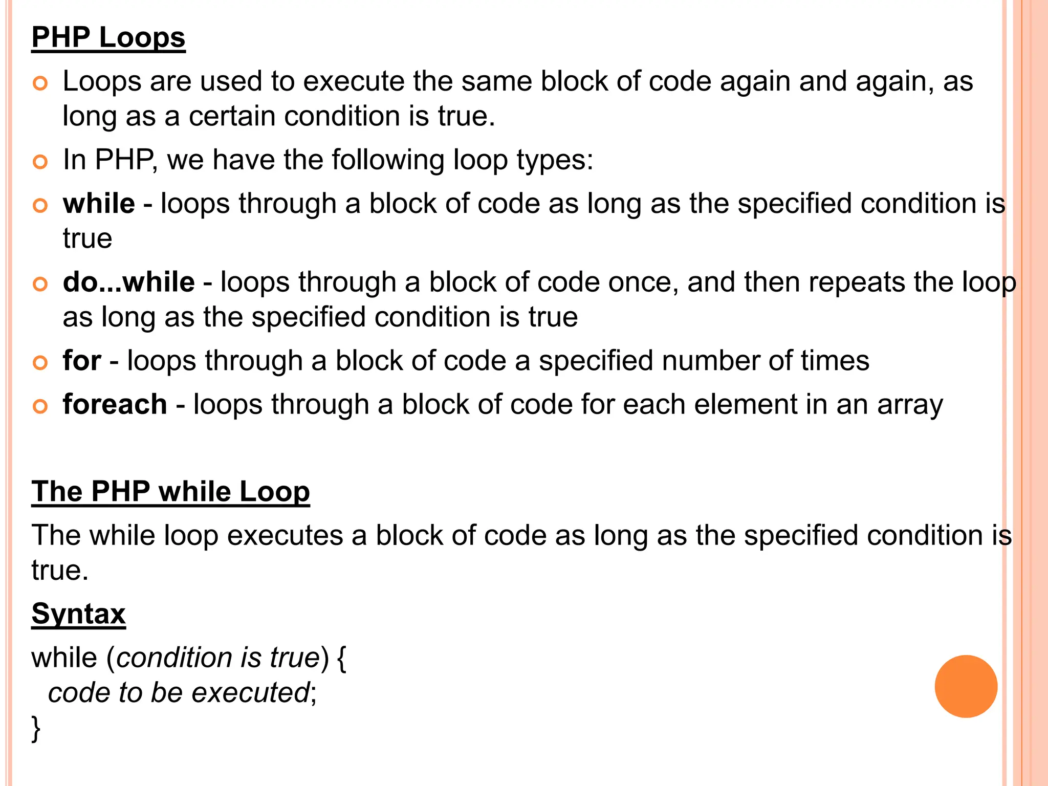 PHP Loops
 Loops are used to execute the same block of code again and again, as
long as a certain condition is true.
 In PHP, we have the following loop types:
 while - loops through a block of code as long as the specified condition is
true
 do...while - loops through a block of code once, and then repeats the loop
as long as the specified condition is true
 for - loops through a block of code a specified number of times
 foreach - loops through a block of code for each element in an array
The PHP while Loop
The while loop executes a block of code as long as the specified condition is
true.
Syntax
while (condition is true) {
code to be executed;
}
 
