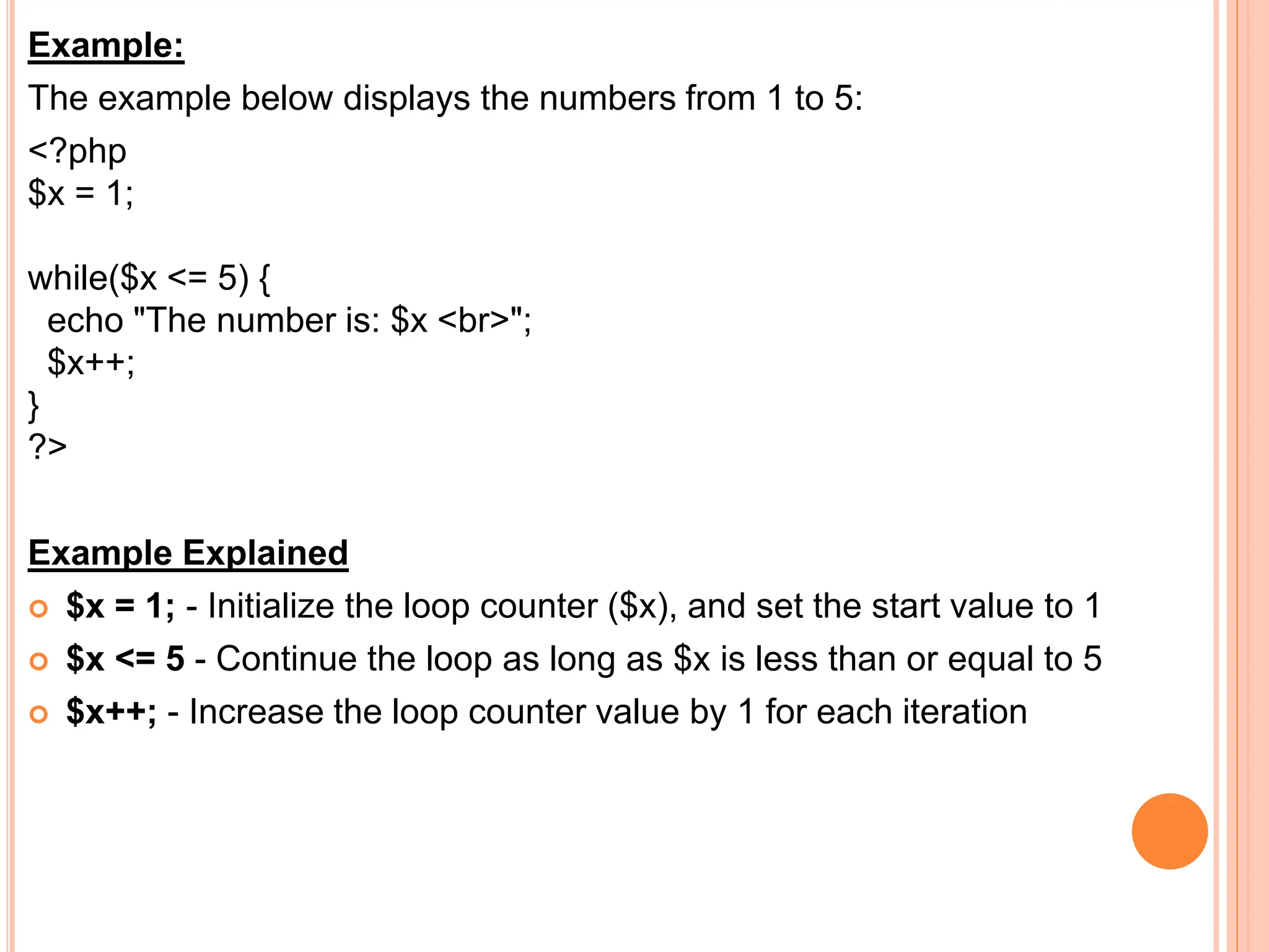 Example:
The example below displays the numbers from 1 to 5:
<?php
$x = 1;
while($x <= 5) {
echo "The number is: $x <br>";
$x++;
}
?>
Example Explained
 $x = 1; - Initialize the loop counter ($x), and set the start value to 1
 $x <= 5 - Continue the loop as long as $x is less than or equal to 5
 $x++; - Increase the loop counter value by 1 for each iteration
 