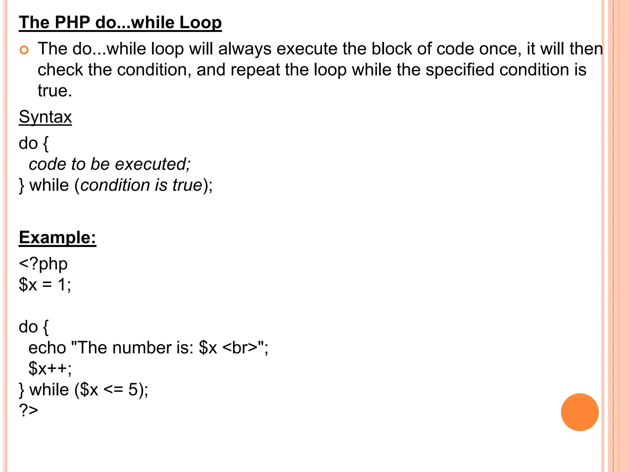The PHP do...while Loop
 The do...while loop will always execute the block of code once, it will then
check the condition, and repeat the loop while the specified condition is
true.
Syntax
do {
code to be executed;
} while (condition is true);
Example:
<?php
$x = 1;
do {
echo "The number is: $x <br>";
$x++;
} while ($x <= 5);
?>
 