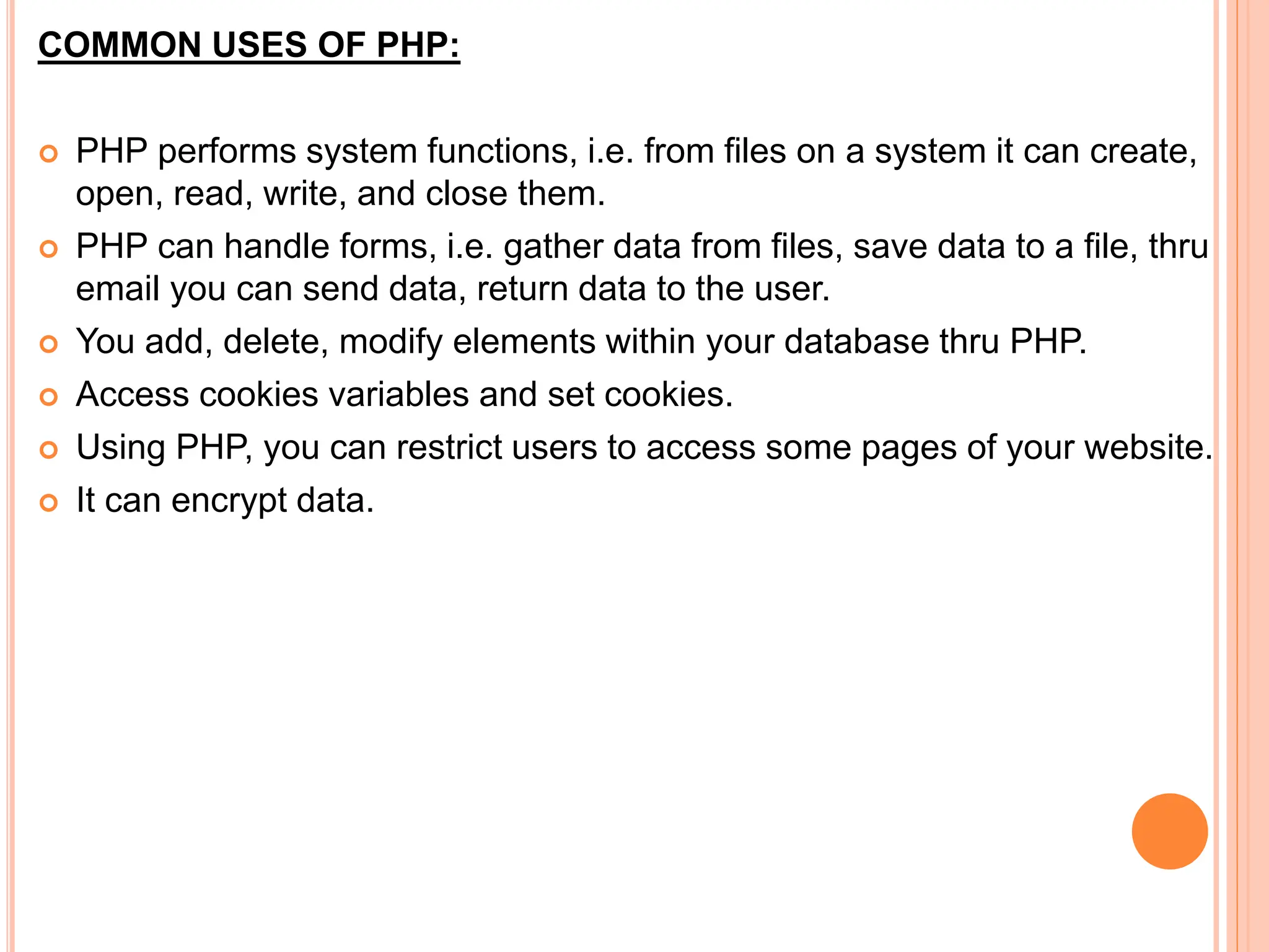 COMMON USES OF PHP:
 PHP performs system functions, i.e. from files on a system it can create,
open, read, write, and close them.
 PHP can handle forms, i.e. gather data from files, save data to a file, thru
email you can send data, return data to the user.
 You add, delete, modify elements within your database thru PHP.
 Access cookies variables and set cookies.
 Using PHP, you can restrict users to access some pages of your website.
 It can encrypt data.
 