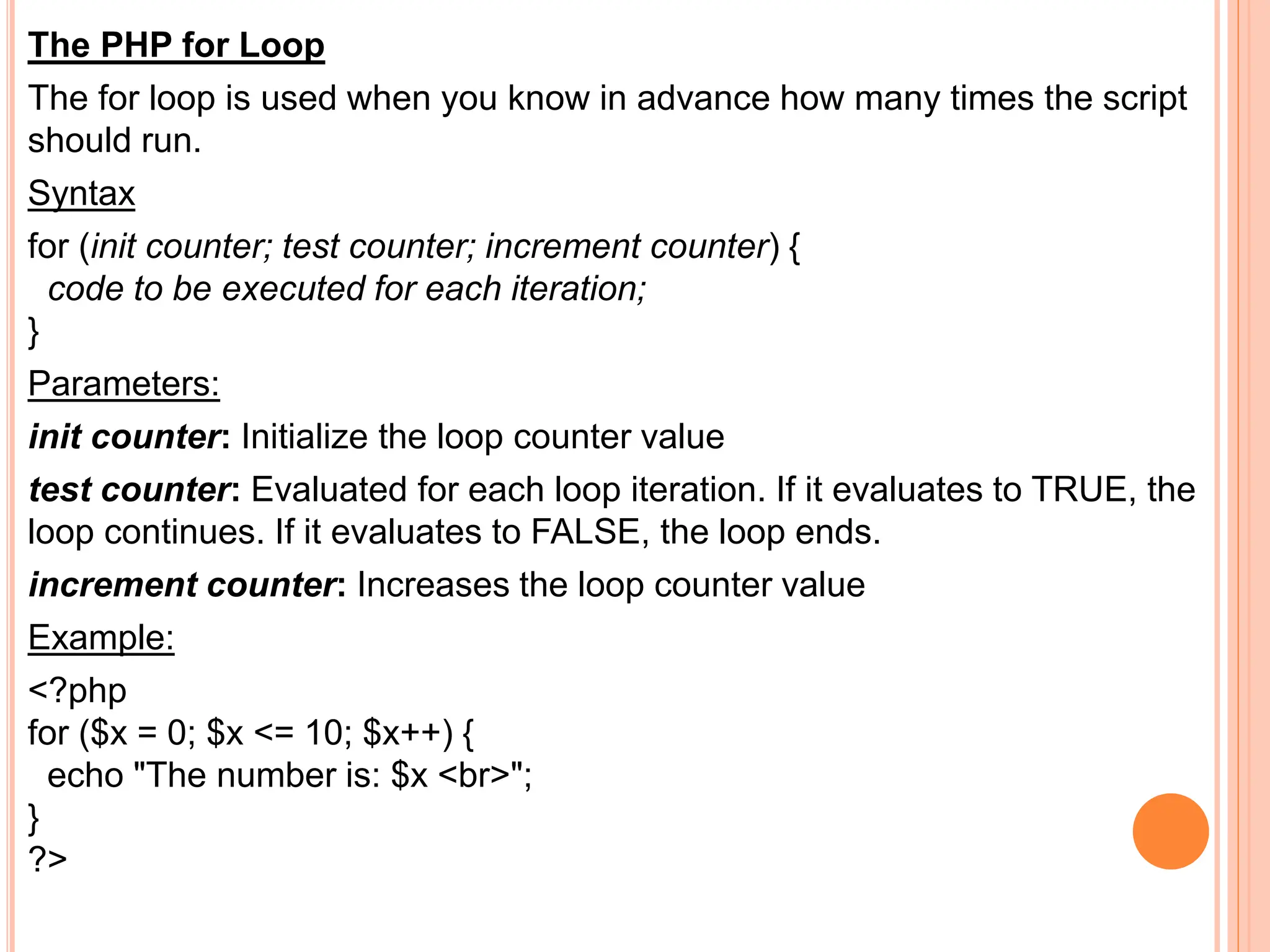 The PHP for Loop
The for loop is used when you know in advance how many times the script
should run.
Syntax
for (init counter; test counter; increment counter) {
code to be executed for each iteration;
}
Parameters:
init counter: Initialize the loop counter value
test counter: Evaluated for each loop iteration. If it evaluates to TRUE, the
loop continues. If it evaluates to FALSE, the loop ends.
increment counter: Increases the loop counter value
Example:
<?php
for ($x = 0; $x <= 10; $x++) {
echo "The number is: $x <br>";
}
?>
 