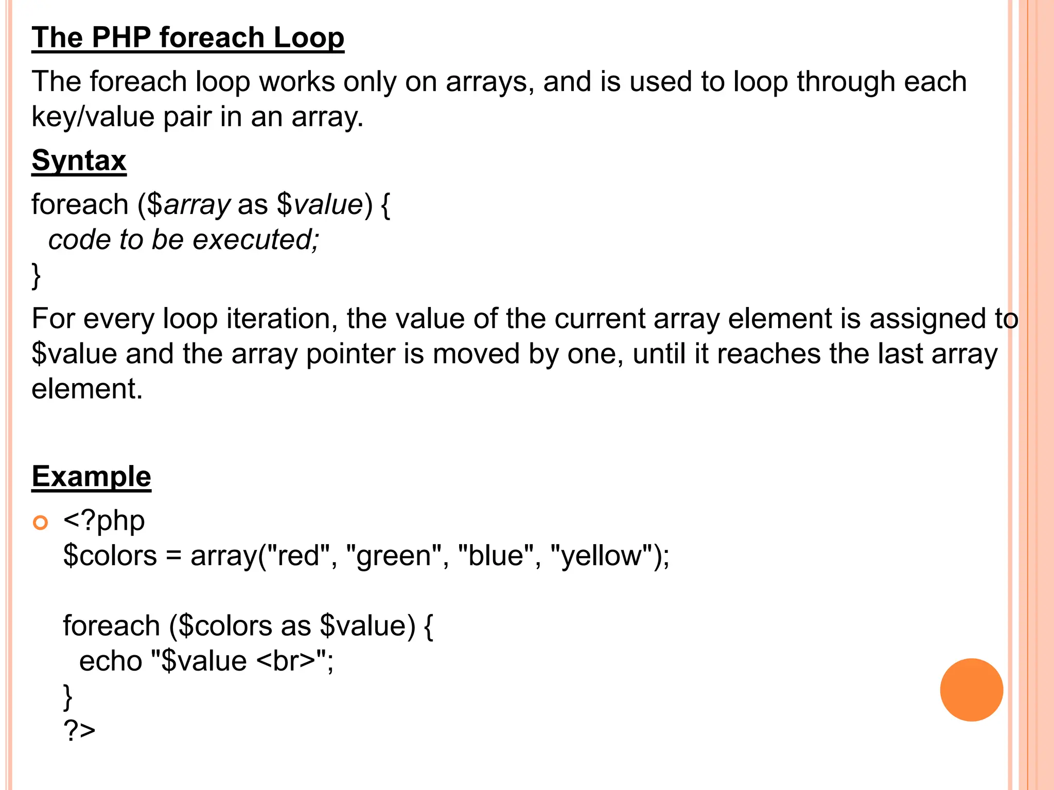 The PHP foreach Loop
The foreach loop works only on arrays, and is used to loop through each
key/value pair in an array.
Syntax
foreach ($array as $value) {
code to be executed;
}
For every loop iteration, the value of the current array element is assigned to
$value and the array pointer is moved by one, until it reaches the last array
element.
Example
 <?php
$colors = array("red", "green", "blue", "yellow");
foreach ($colors as $value) {
echo "$value <br>";
}
?>
 
