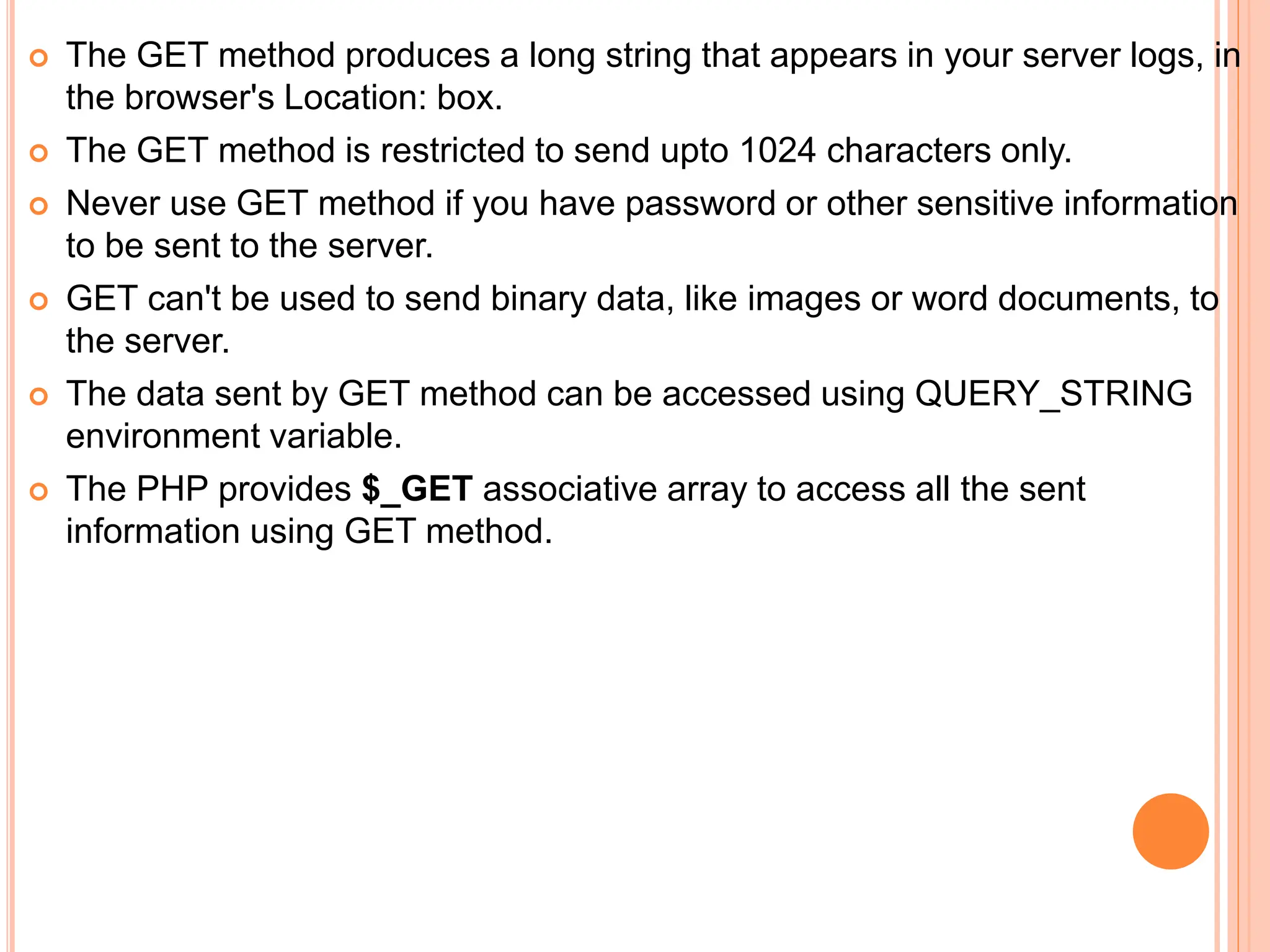 The GET method produces a long string that appears in your server logs, in
the browser's Location: box.
 The GET method is restricted to send upto 1024 characters only.
 Never use GET method if you have password or other sensitive information
to be sent to the server.
 GET can't be used to send binary data, like images or word documents, to
the server.
 The data sent by GET method can be accessed using QUERY_STRING
environment variable.
 The PHP provides $_GET associative array to access all the sent
information using GET method.
 