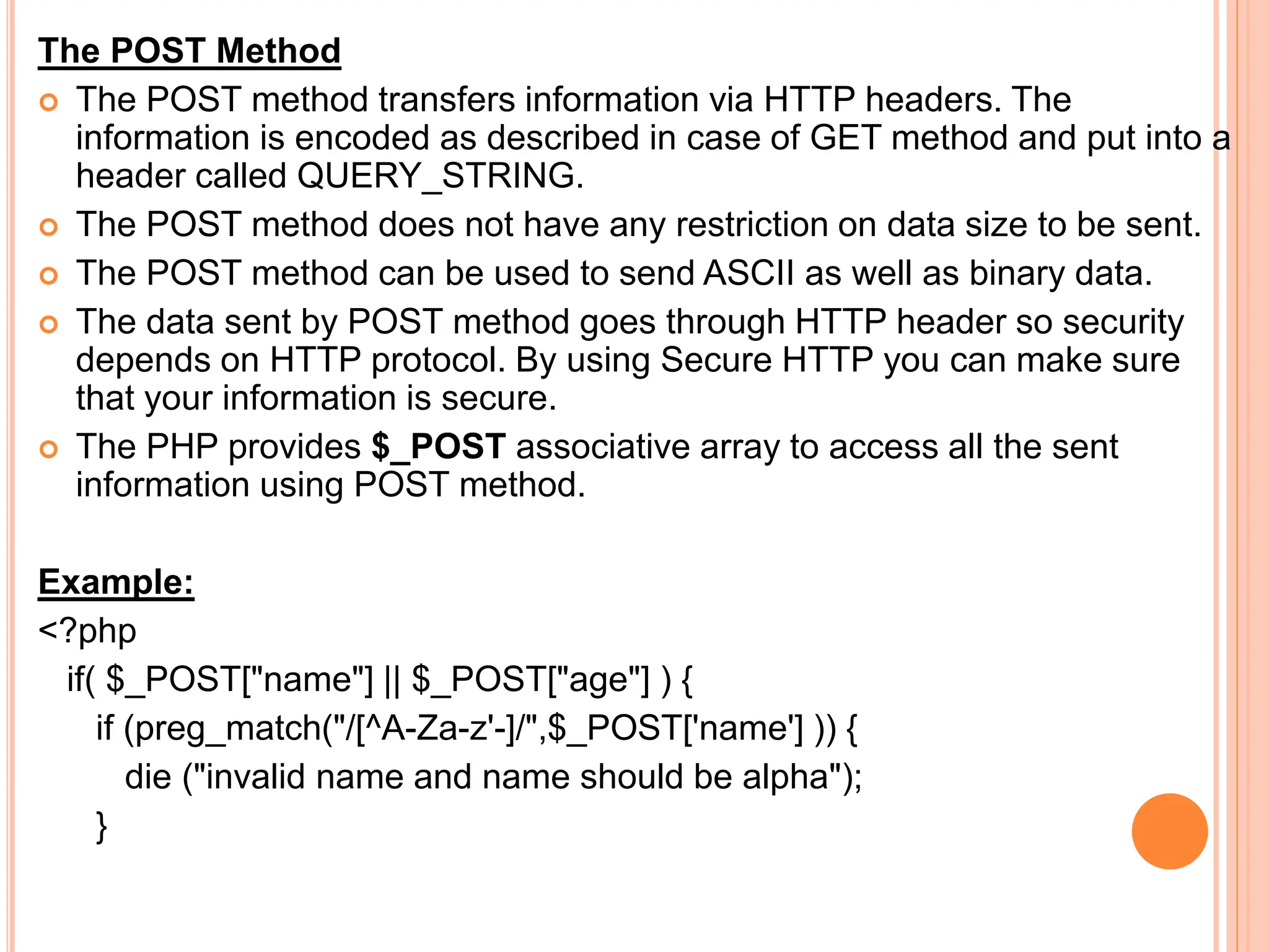 The POST Method
 The POST method transfers information via HTTP headers. The
information is encoded as described in case of GET method and put into a
header called QUERY_STRING.
 The POST method does not have any restriction on data size to be sent.
 The POST method can be used to send ASCII as well as binary data.
 The data sent by POST method goes through HTTP header so security
depends on HTTP protocol. By using Secure HTTP you can make sure
that your information is secure.
 The PHP provides $_POST associative array to access all the sent
information using POST method.
Example:
<?php
if( $_POST["name"] || $_POST["age"] ) {
if (preg_match("/[^A-Za-z'-]/",$_POST['name'] )) {
die ("invalid name and name should be alpha");
}
 