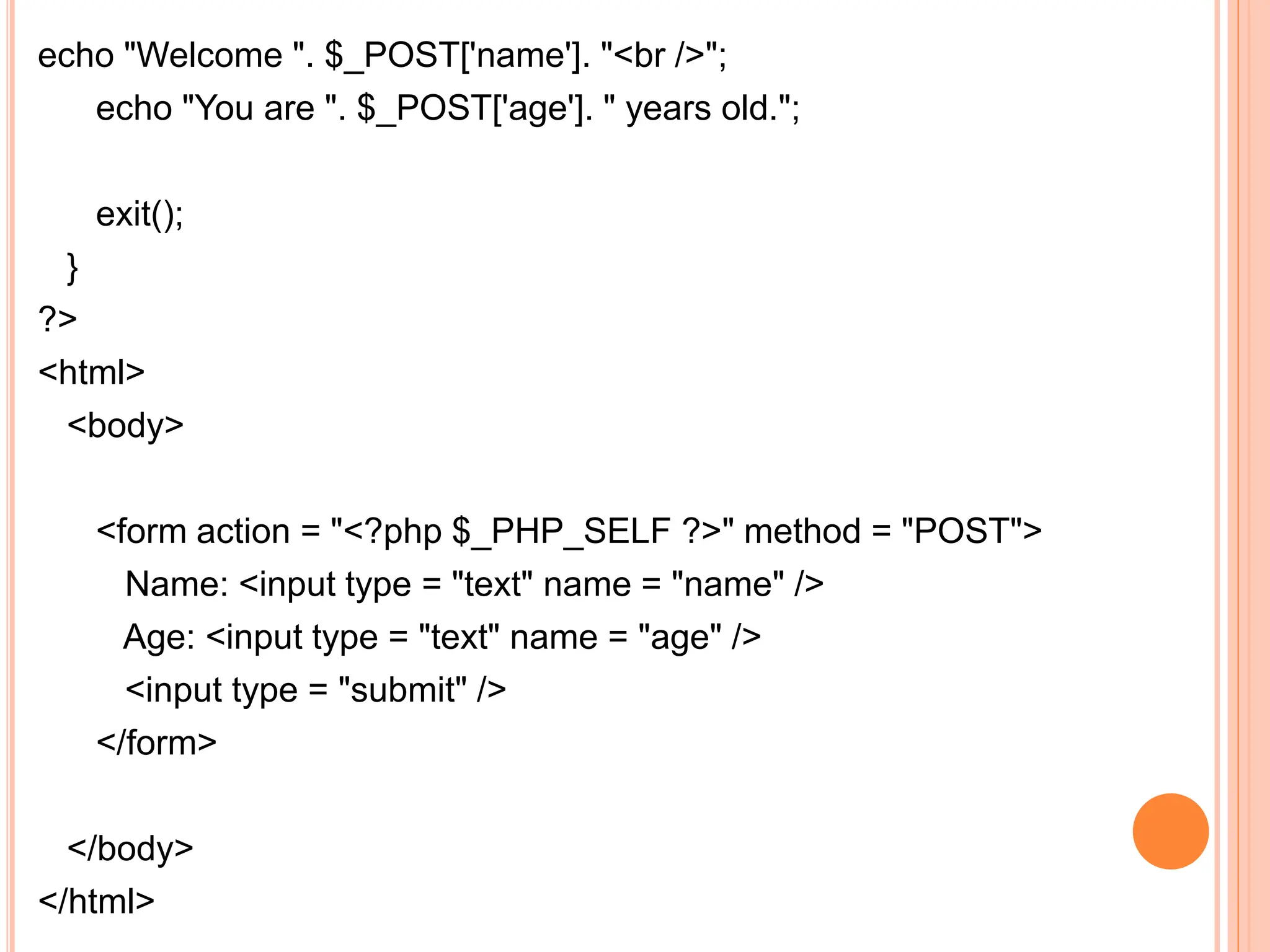 echo "Welcome ". $_POST['name']. "<br />";
echo "You are ". $_POST['age']. " years old.";
exit();
}
?>
<html>
<body>
<form action = "<?php $_PHP_SELF ?>" method = "POST">
Name: <input type = "text" name = "name" />
Age: <input type = "text" name = "age" />
<input type = "submit" />
</form>
</body>
</html>
 