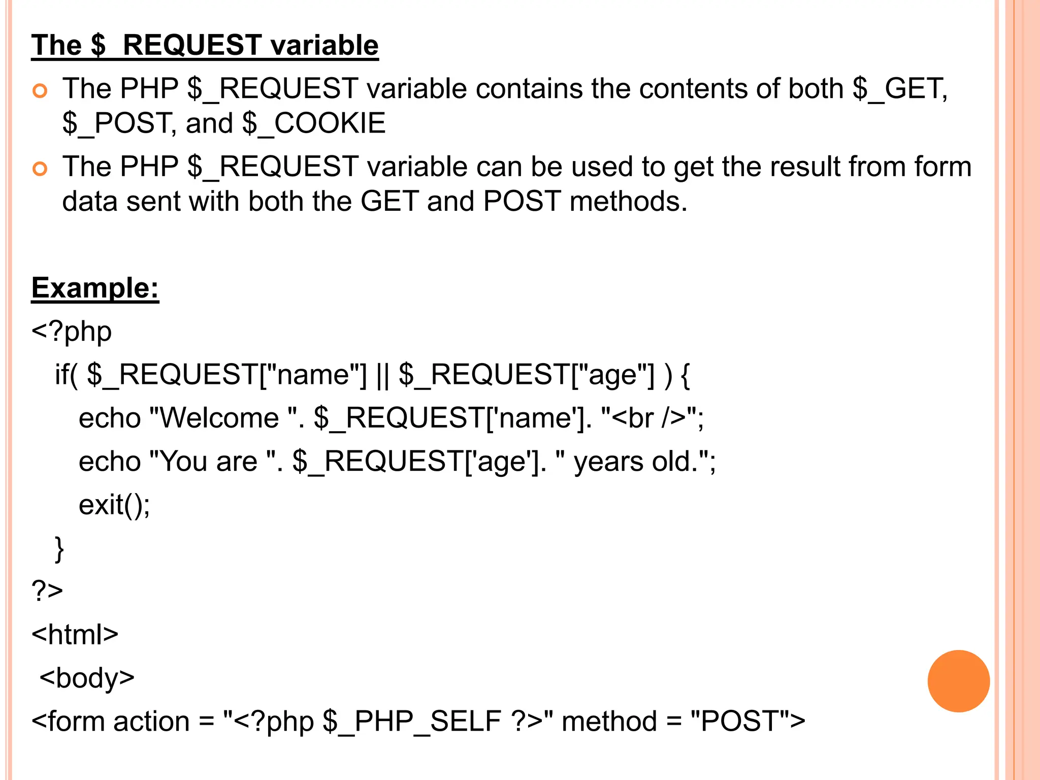 The $_REQUEST variable
 The PHP $_REQUEST variable contains the contents of both $_GET,
$_POST, and $_COOKIE
 The PHP $_REQUEST variable can be used to get the result from form
data sent with both the GET and POST methods.
Example:
<?php
if( $_REQUEST["name"] || $_REQUEST["age"] ) {
echo "Welcome ". $_REQUEST['name']. "<br />";
echo "You are ". $_REQUEST['age']. " years old.";
exit();
}
?>
<html>
<body>
<form action = "<?php $_PHP_SELF ?>" method = "POST">
 