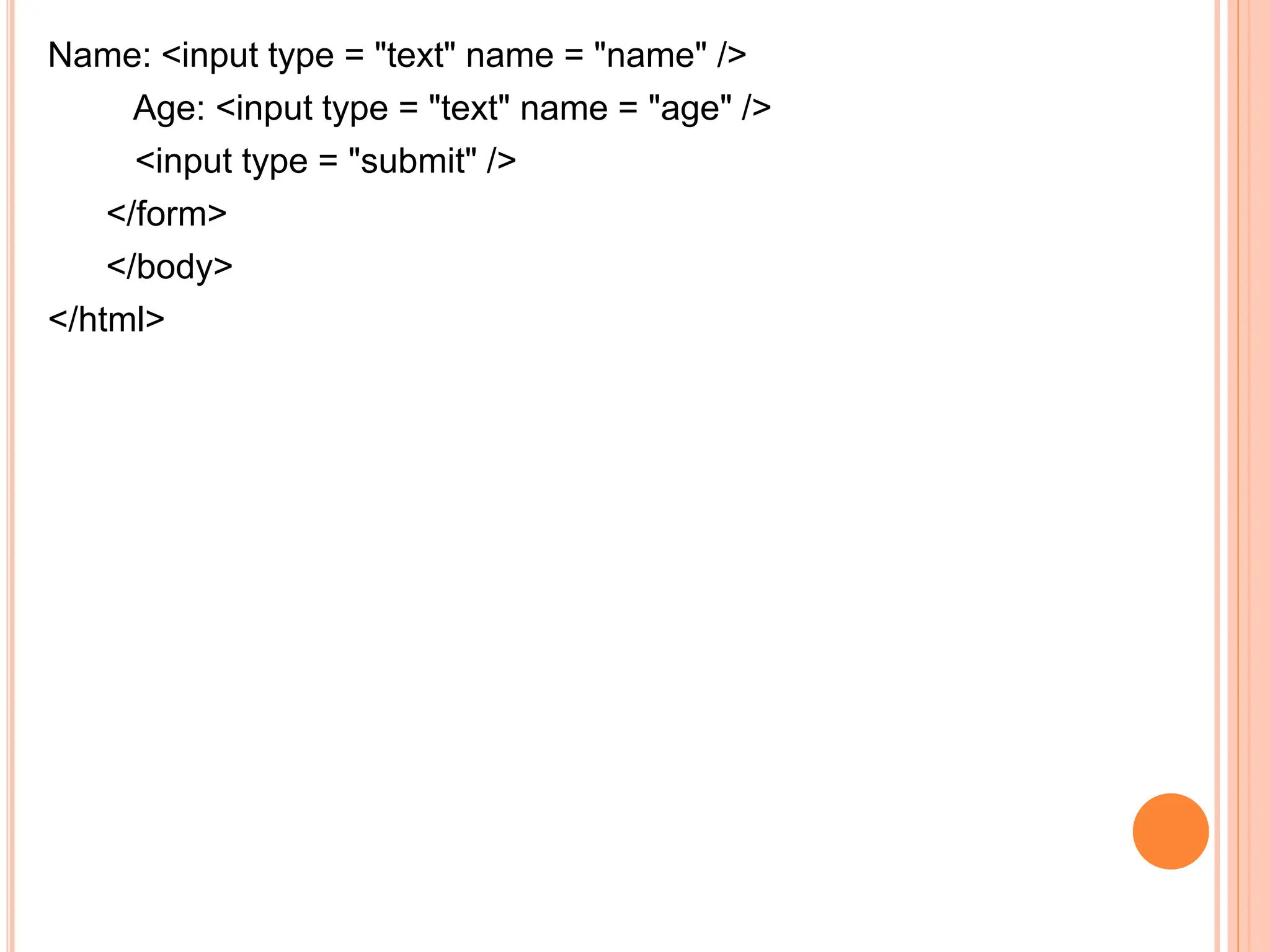 Name: <input type = "text" name = "name" />
Age: <input type = "text" name = "age" />
<input type = "submit" />
</form>
</body>
</html>
 