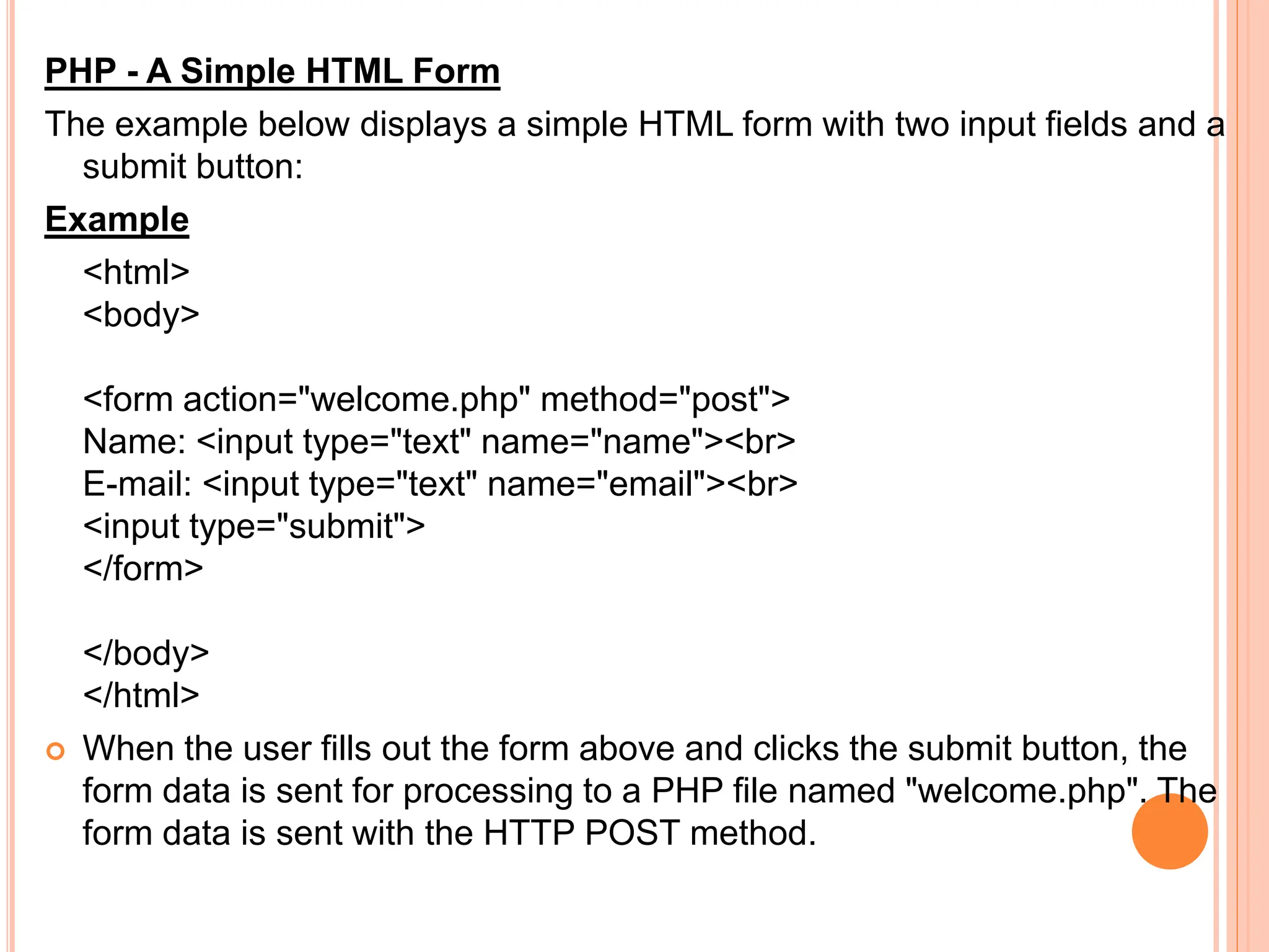 PHP - A Simple HTML Form
The example below displays a simple HTML form with two input fields and a
submit button:
Example
<html>
<body>
<form action="welcome.php" method="post">
Name: <input type="text" name="name"><br>
E-mail: <input type="text" name="email"><br>
<input type="submit">
</form>
</body>
</html>
 When the user fills out the form above and clicks the submit button, the
form data is sent for processing to a PHP file named "welcome.php". The
form data is sent with the HTTP POST method.
 