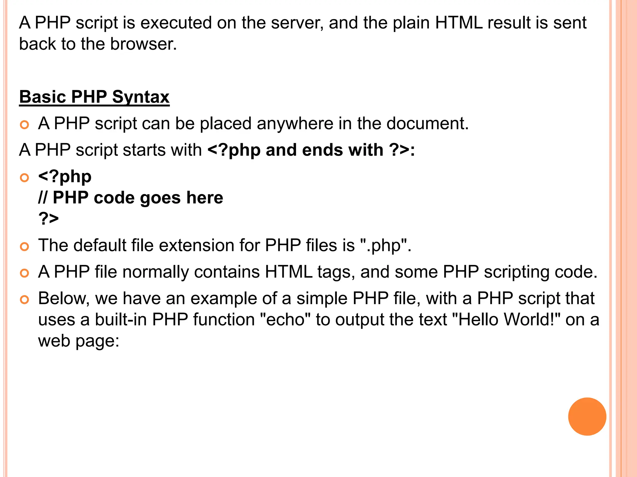 A PHP script is executed on the server, and the plain HTML result is sent
back to the browser.
Basic PHP Syntax
 A PHP script can be placed anywhere in the document.
A PHP script starts with <?php and ends with ?>:
 <?php
// PHP code goes here
?>
 The default file extension for PHP files is ".php".
 A PHP file normally contains HTML tags, and some PHP scripting code.
 Below, we have an example of a simple PHP file, with a PHP script that
uses a built-in PHP function "echo" to output the text "Hello World!" on a
web page:
 