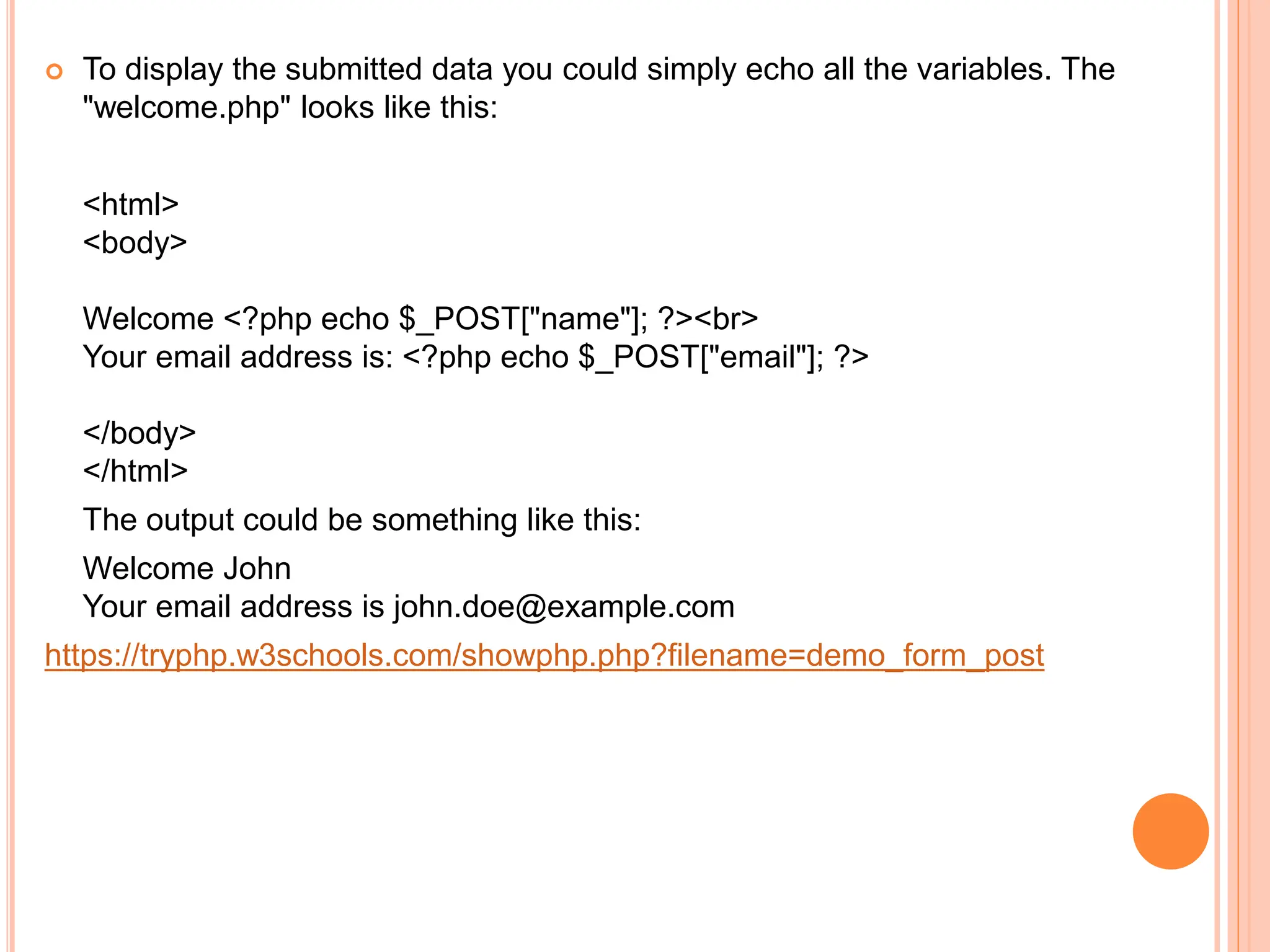  To display the submitted data you could simply echo all the variables. The
"welcome.php" looks like this:
<html>
<body>
Welcome <?php echo $_POST["name"]; ?><br>
Your email address is: <?php echo $_POST["email"]; ?>
</body>
</html>
The output could be something like this:
Welcome John
Your email address is john.doe@example.com
https://tryphp.w3schools.com/showphp.php?filename=demo_form_post
 