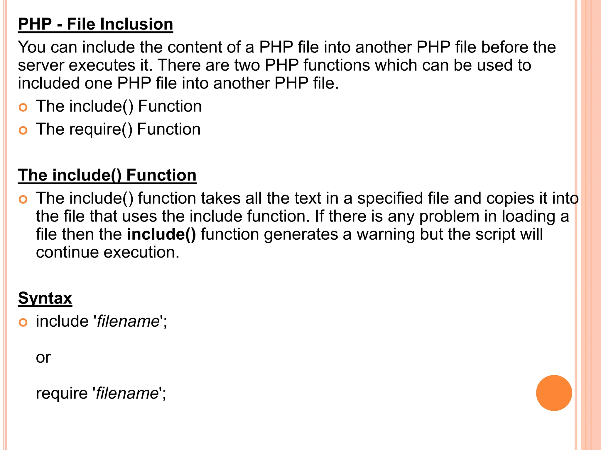 PHP - File Inclusion
You can include the content of a PHP file into another PHP file before the
server executes it. There are two PHP functions which can be used to
included one PHP file into another PHP file.
 The include() Function
 The require() Function
The include() Function
 The include() function takes all the text in a specified file and copies it into
the file that uses the include function. If there is any problem in loading a
file then the include() function generates a warning but the script will
continue execution.
Syntax
 include 'filename';
or
require 'filename';
 