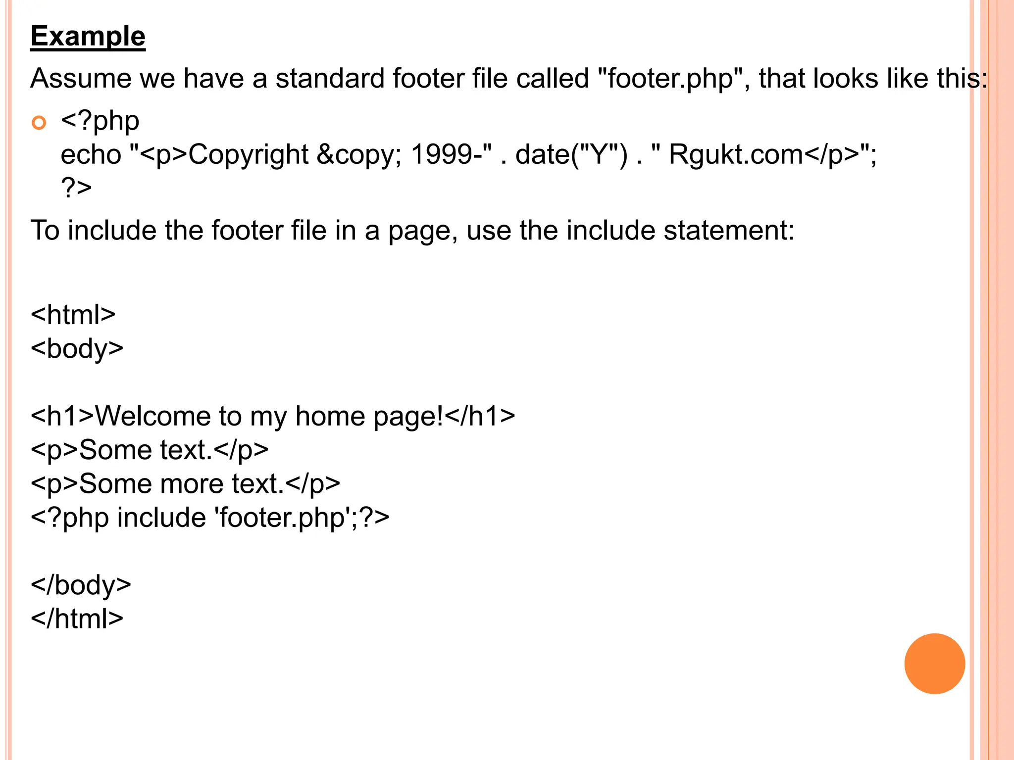 Example
Assume we have a standard footer file called "footer.php", that looks like this:
 <?php
echo "<p>Copyright &copy; 1999-" . date("Y") . " Rgukt.com</p>";
?>
To include the footer file in a page, use the include statement:
<html>
<body>
<h1>Welcome to my home page!</h1>
<p>Some text.</p>
<p>Some more text.</p>
<?php include 'footer.php';?>
</body>
</html>
 