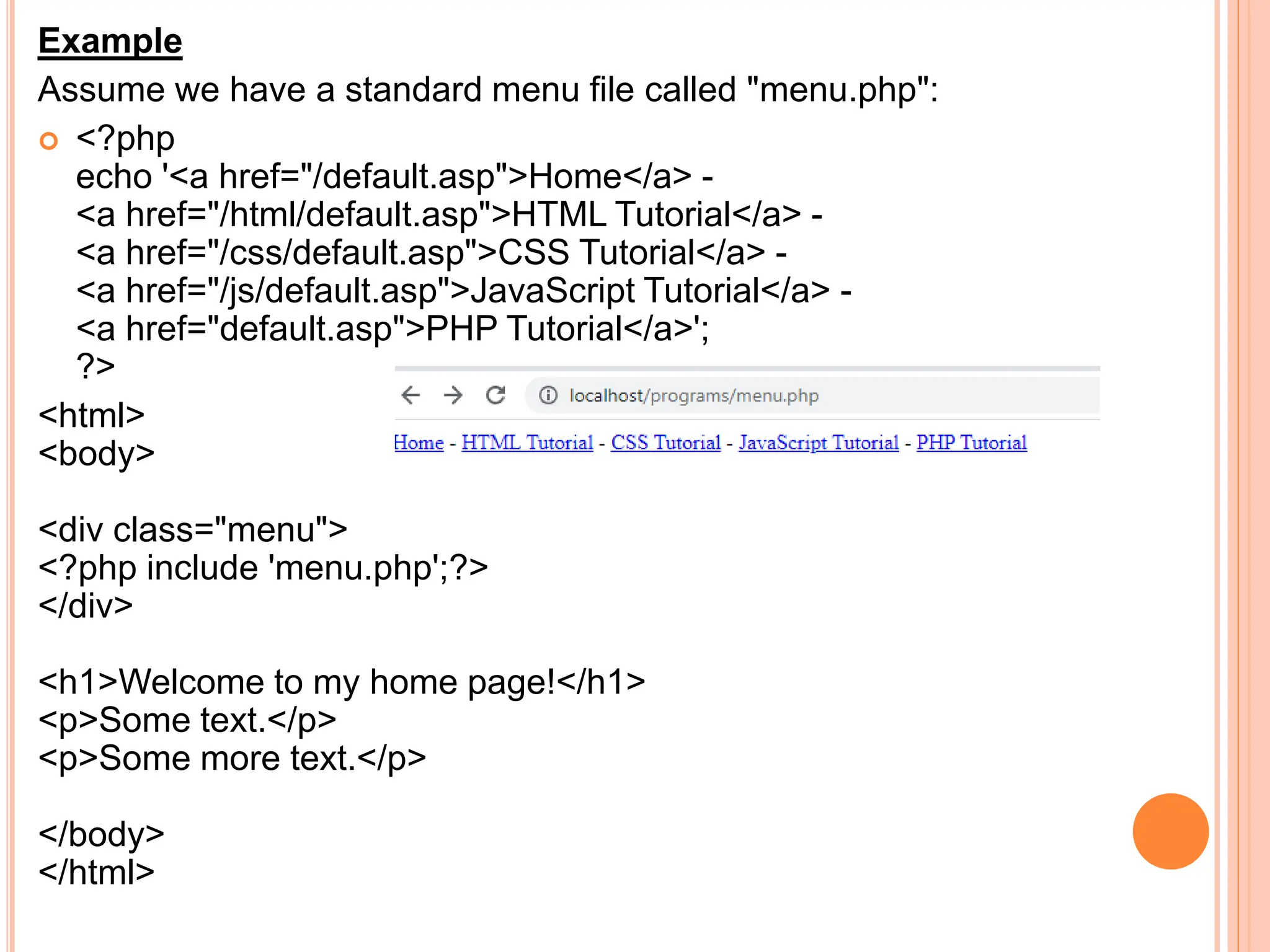Example
Assume we have a standard menu file called "menu.php":
 <?php
echo '<a href="/default.asp">Home</a> -
<a href="/html/default.asp">HTML Tutorial</a> -
<a href="/css/default.asp">CSS Tutorial</a> -
<a href="/js/default.asp">JavaScript Tutorial</a> -
<a href="default.asp">PHP Tutorial</a>';
?>
<html>
<body>
<div class="menu">
<?php include 'menu.php';?>
</div>
<h1>Welcome to my home page!</h1>
<p>Some text.</p>
<p>Some more text.</p>
</body>
</html>
 