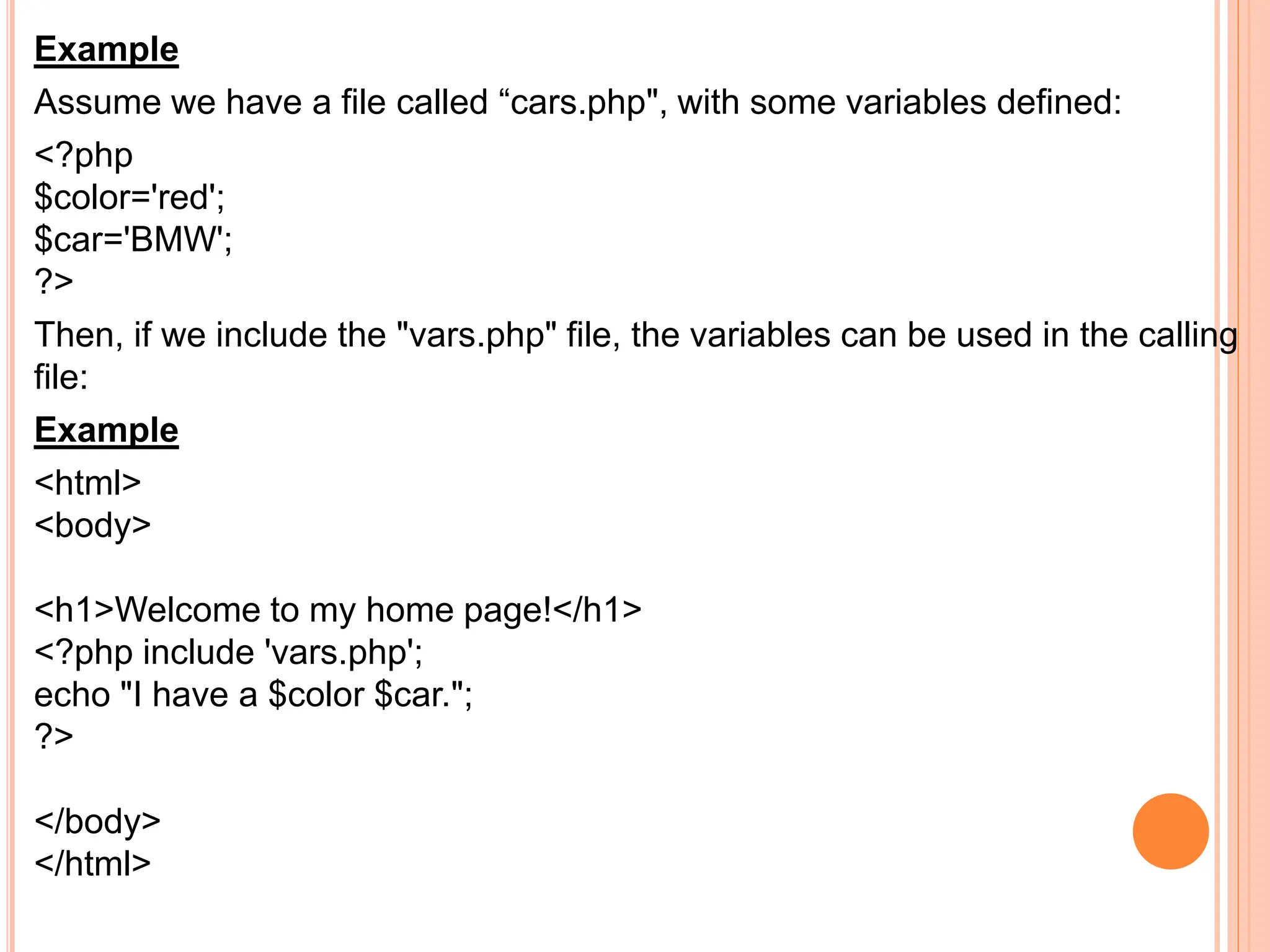 Example
Assume we have a file called “cars.php", with some variables defined:
<?php
$color='red';
$car='BMW';
?>
Then, if we include the "vars.php" file, the variables can be used in the calling
file:
Example
<html>
<body>
<h1>Welcome to my home page!</h1>
<?php include 'vars.php';
echo "I have a $color $car.";
?>
</body>
</html>
 