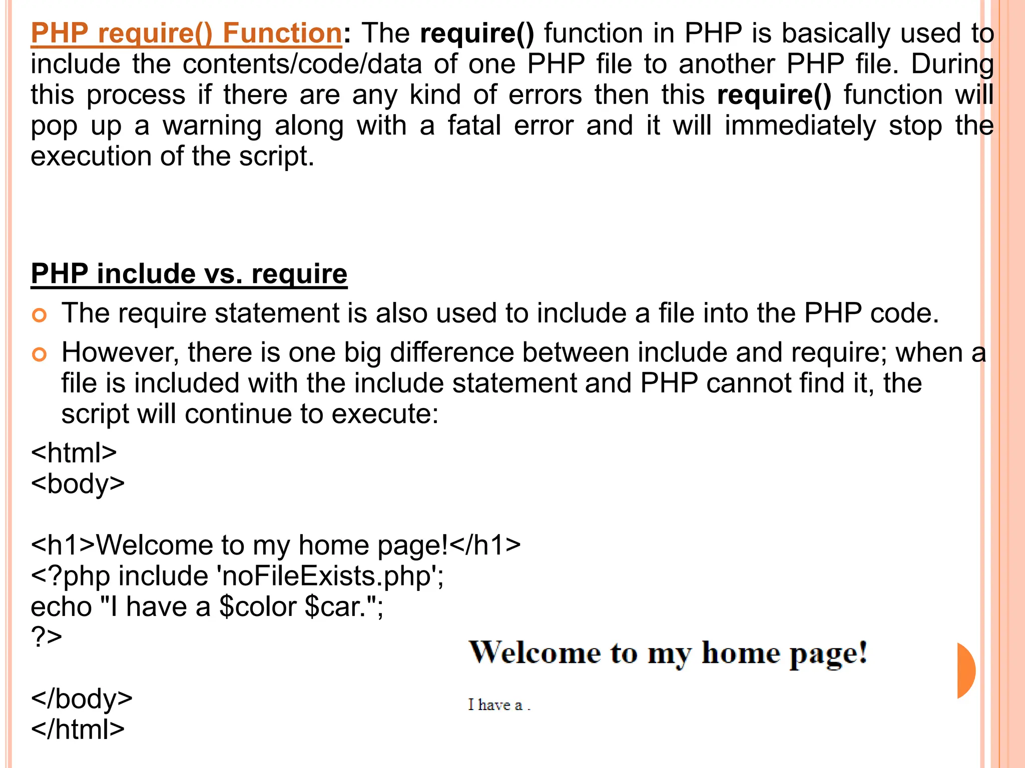 PHP require() Function: The require() function in PHP is basically used to
include the contents/code/data of one PHP file to another PHP file. During
this process if there are any kind of errors then this require() function will
pop up a warning along with a fatal error and it will immediately stop the
execution of the script.
PHP include vs. require
 The require statement is also used to include a file into the PHP code.
 However, there is one big difference between include and require; when a
file is included with the include statement and PHP cannot find it, the
script will continue to execute:
<html>
<body>
<h1>Welcome to my home page!</h1>
<?php include 'noFileExists.php';
echo "I have a $color $car.";
?>
</body>
</html>
 