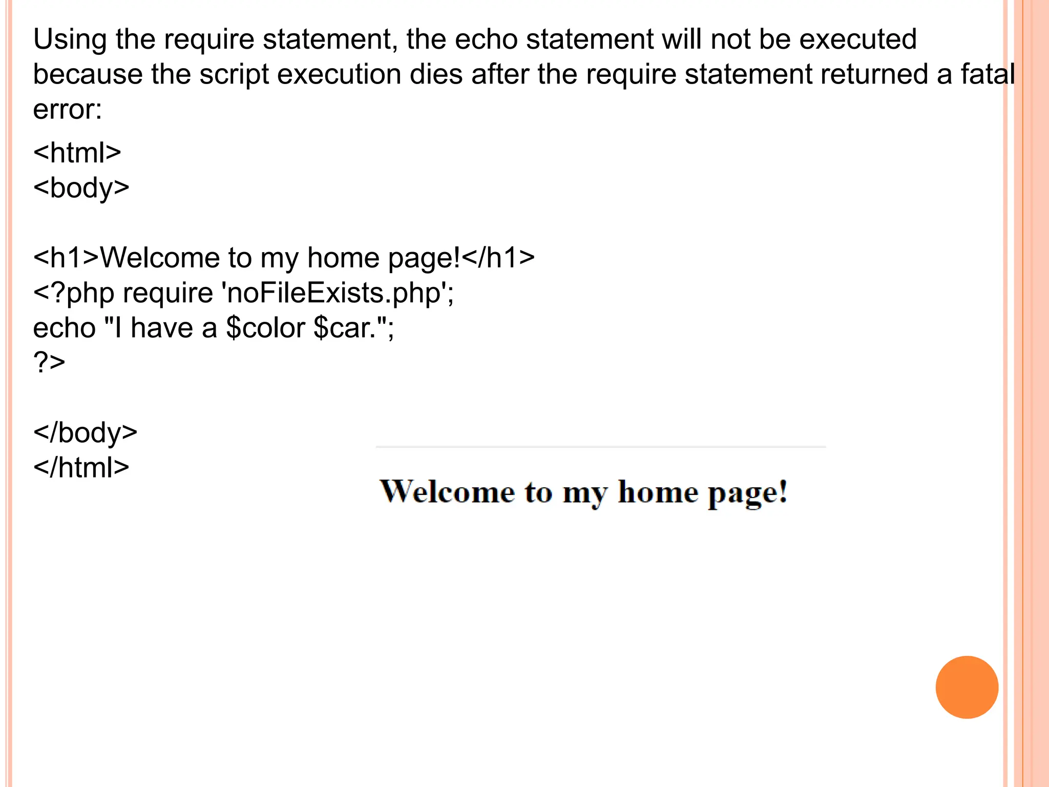 Using the require statement, the echo statement will not be executed
because the script execution dies after the require statement returned a fatal
error:
<html>
<body>
<h1>Welcome to my home page!</h1>
<?php require 'noFileExists.php';
echo "I have a $color $car.";
?>
</body>
</html>
 