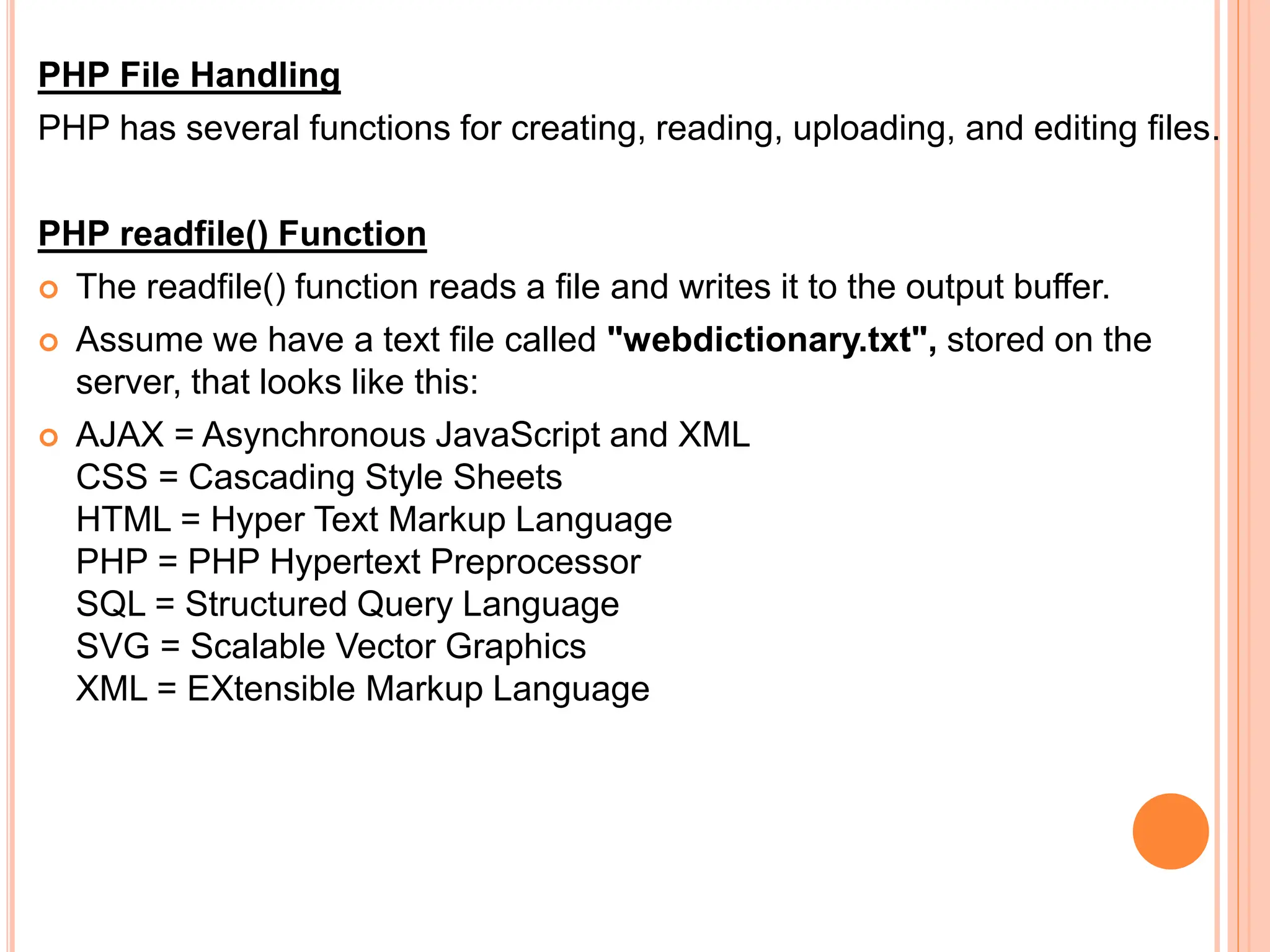 PHP File Handling
PHP has several functions for creating, reading, uploading, and editing files.
PHP readfile() Function
 The readfile() function reads a file and writes it to the output buffer.
 Assume we have a text file called "webdictionary.txt", stored on the
server, that looks like this:
 AJAX = Asynchronous JavaScript and XML
CSS = Cascading Style Sheets
HTML = Hyper Text Markup Language
PHP = PHP Hypertext Preprocessor
SQL = Structured Query Language
SVG = Scalable Vector Graphics
XML = EXtensible Markup Language
 