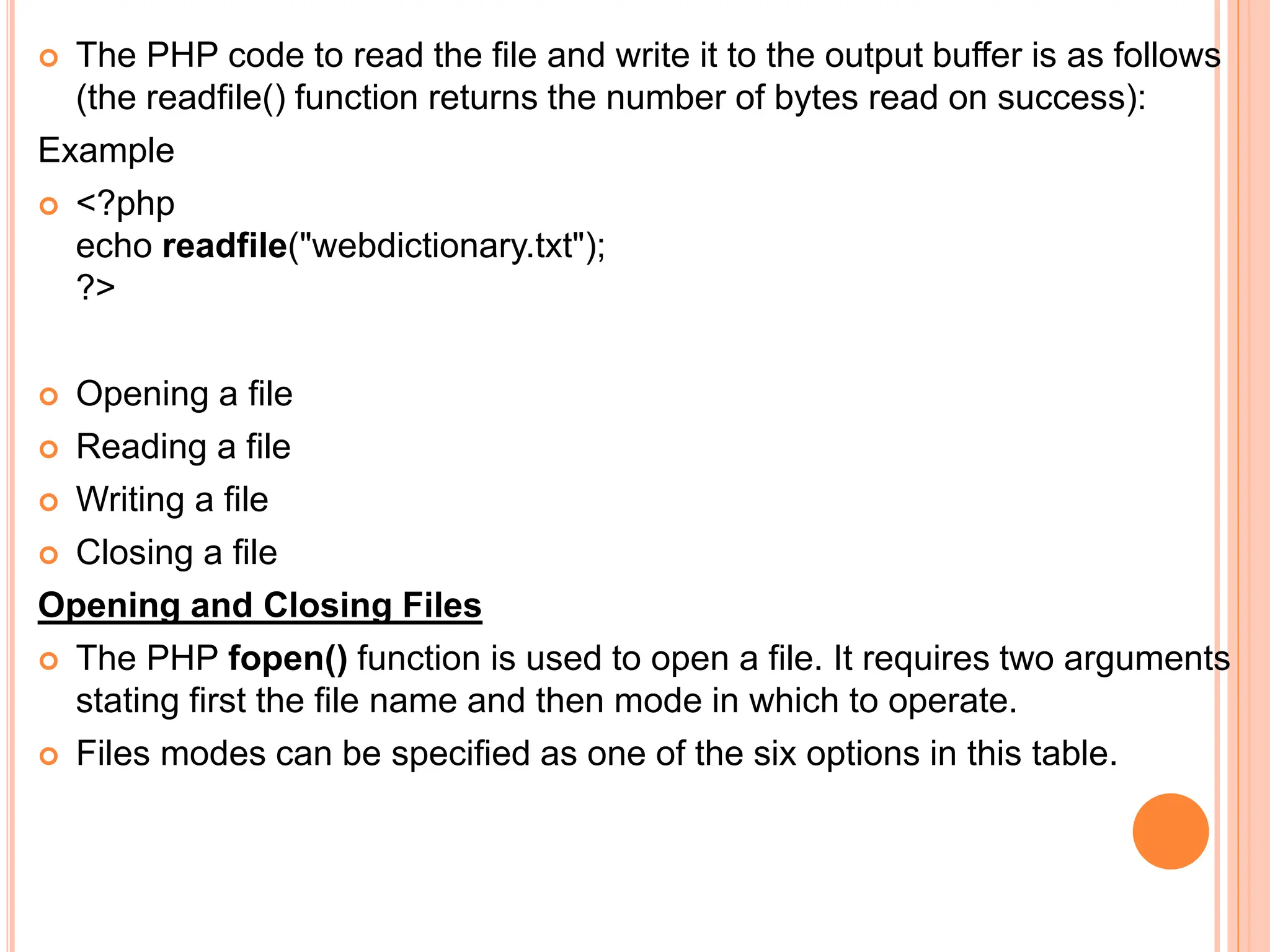  The PHP code to read the file and write it to the output buffer is as follows
(the readfile() function returns the number of bytes read on success):
Example
 <?php
echo readfile("webdictionary.txt");
?>
 Opening a file
 Reading a file
 Writing a file
 Closing a file
Opening and Closing Files
 The PHP fopen() function is used to open a file. It requires two arguments
stating first the file name and then mode in which to operate.
 Files modes can be specified as one of the six options in this table.
 