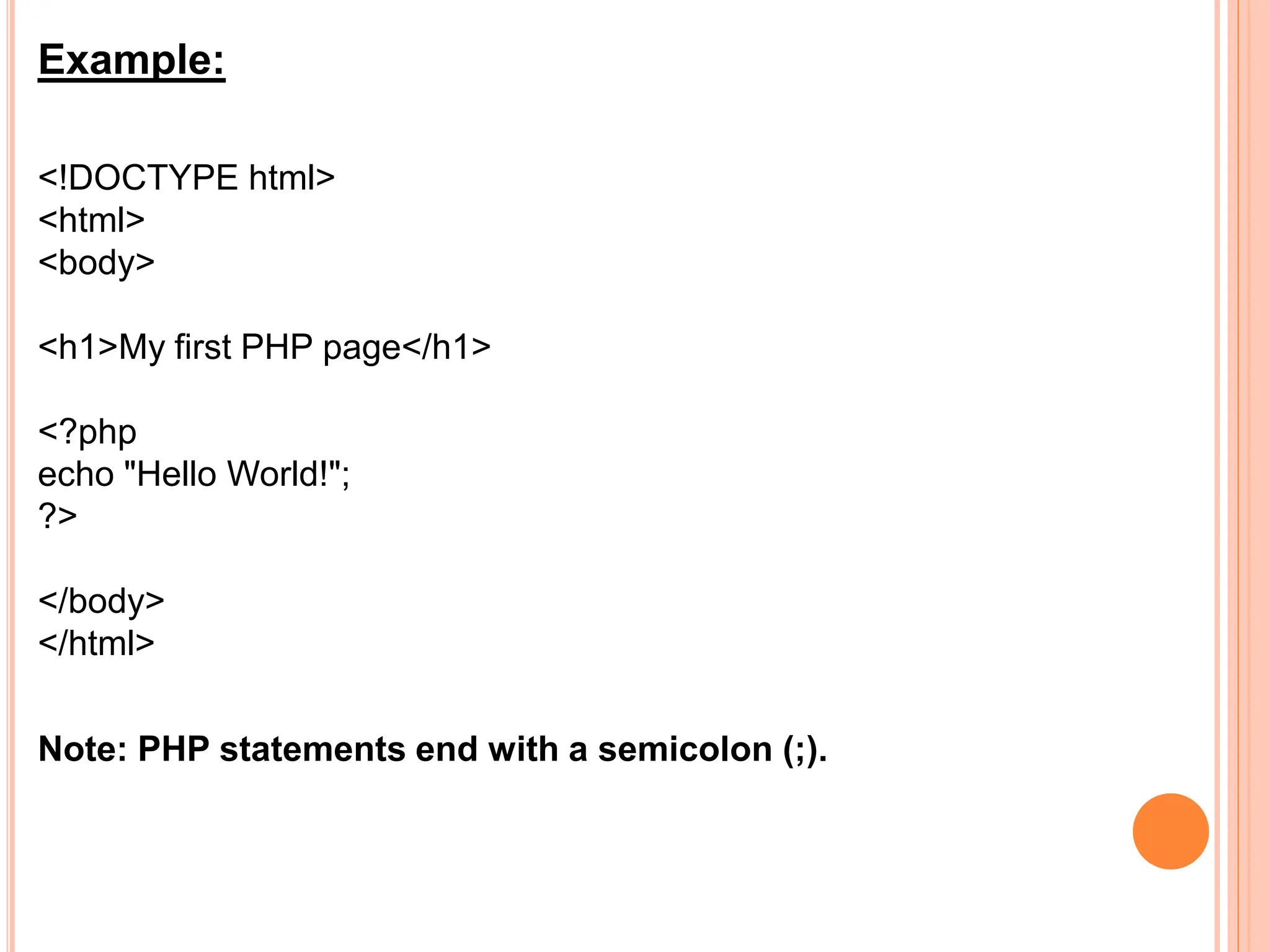 Example:
<!DOCTYPE html>
<html>
<body>
<h1>My first PHP page</h1>
<?php
echo "Hello World!";
?>
</body>
</html>
Note: PHP statements end with a semicolon (;).
 