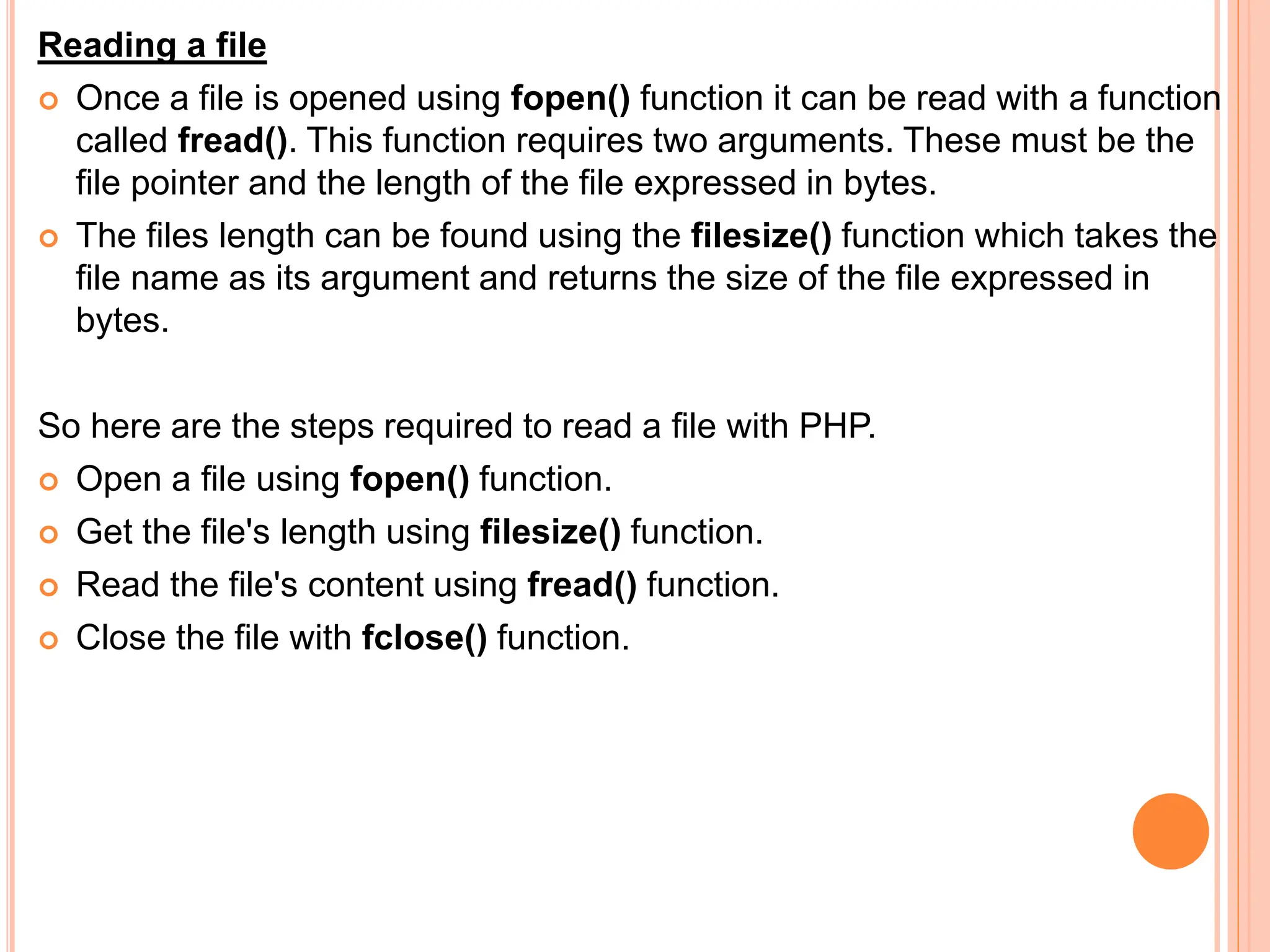 Reading a file
 Once a file is opened using fopen() function it can be read with a function
called fread(). This function requires two arguments. These must be the
file pointer and the length of the file expressed in bytes.
 The files length can be found using the filesize() function which takes the
file name as its argument and returns the size of the file expressed in
bytes.
So here are the steps required to read a file with PHP.
 Open a file using fopen() function.
 Get the file's length using filesize() function.
 Read the file's content using fread() function.
 Close the file with fclose() function.
 