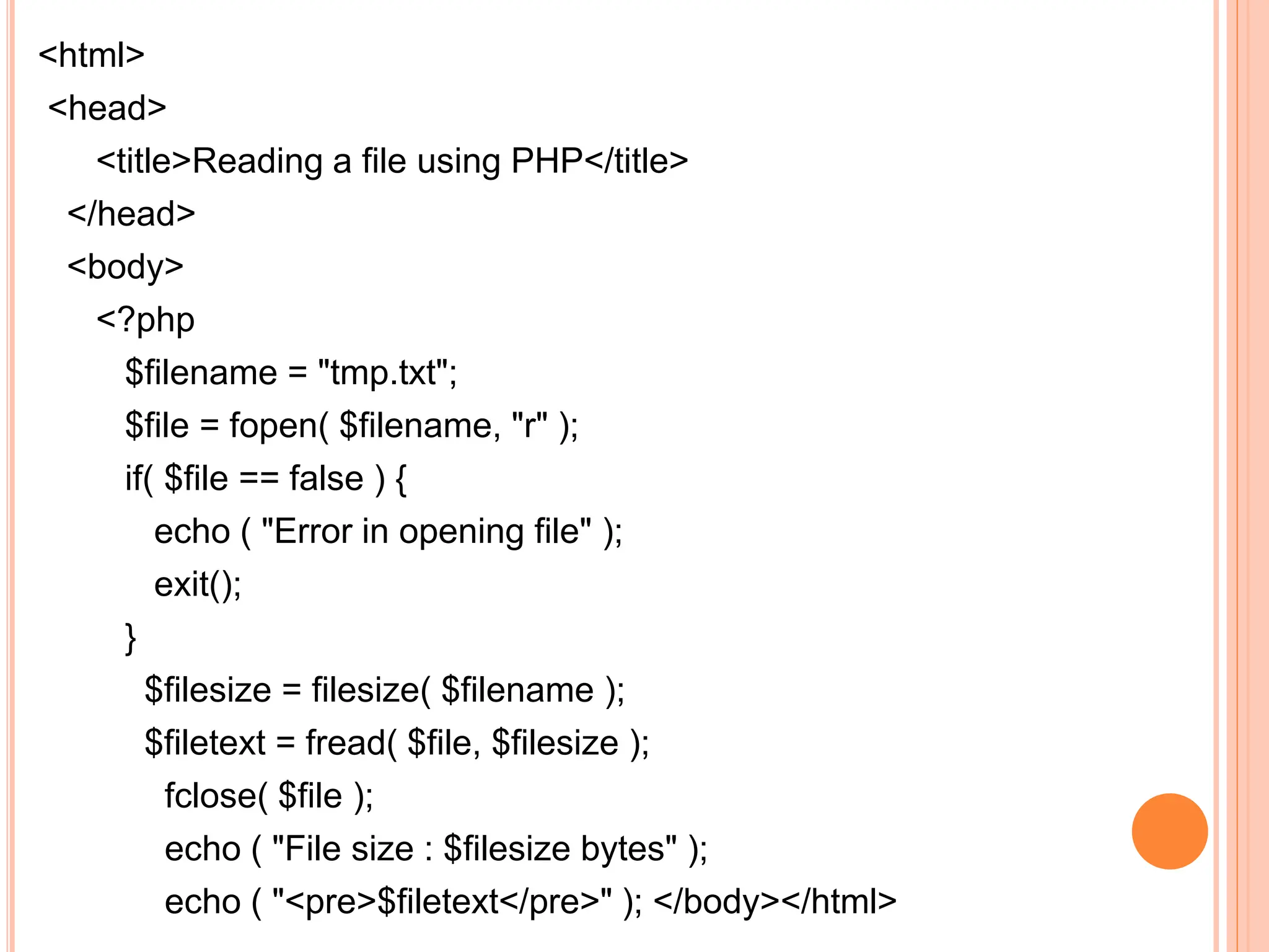 <html>
<head>
<title>Reading a file using PHP</title>
</head>
<body>
<?php
$filename = "tmp.txt";
$file = fopen( $filename, "r" );
if( $file == false ) {
echo ( "Error in opening file" );
exit();
}
$filesize = filesize( $filename );
$filetext = fread( $file, $filesize );
fclose( $file );
echo ( "File size : $filesize bytes" );
echo ( "<pre>$filetext</pre>" ); </body></html>
 