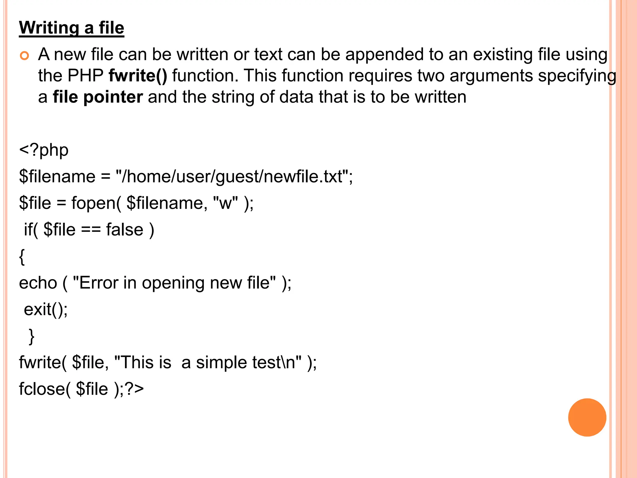 Writing a file
 A new file can be written or text can be appended to an existing file using
the PHP fwrite() function. This function requires two arguments specifying
a file pointer and the string of data that is to be written
<?php
$filename = "/home/user/guest/newfile.txt";
$file = fopen( $filename, "w" );
if( $file == false )
{
echo ( "Error in opening new file" );
exit();
}
fwrite( $file, "This is a simple testn" );
fclose( $file );?>
 