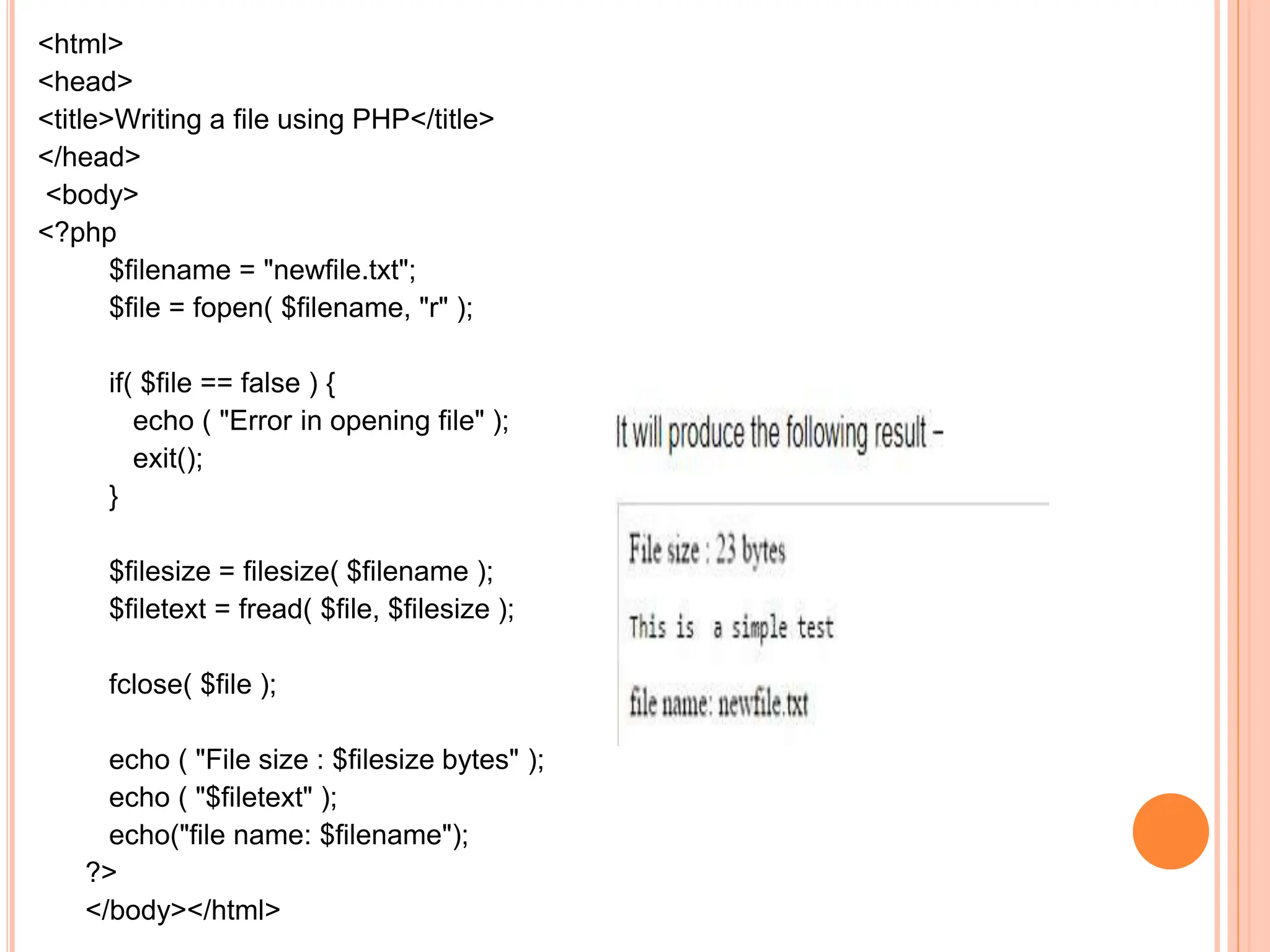 <html>
<head>
<title>Writing a file using PHP</title>
</head>
<body>
<?php
$filename = "newfile.txt";
$file = fopen( $filename, "r" );
if( $file == false ) {
echo ( "Error in opening file" );
exit();
}
$filesize = filesize( $filename );
$filetext = fread( $file, $filesize );
fclose( $file );
echo ( "File size : $filesize bytes" );
echo ( "$filetext" );
echo("file name: $filename");
?>
</body></html>
 