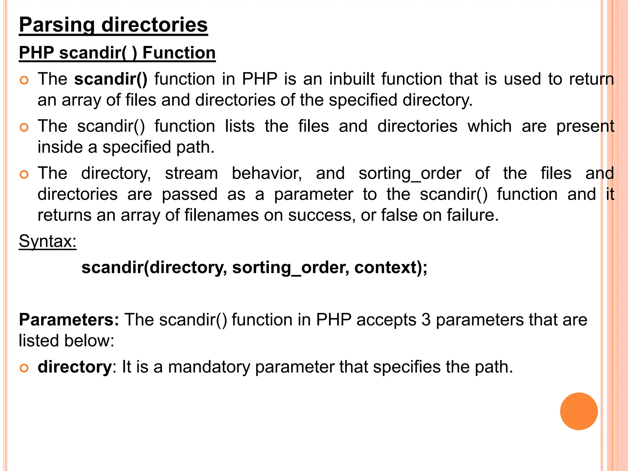 Parsing directories
PHP scandir( ) Function
 The scandir() function in PHP is an inbuilt function that is used to return
an array of files and directories of the specified directory.
 The scandir() function lists the files and directories which are present
inside a specified path.
 The directory, stream behavior, and sorting_order of the files and
directories are passed as a parameter to the scandir() function and it
returns an array of filenames on success, or false on failure.
Syntax:
scandir(directory, sorting_order, context);
Parameters: The scandir() function in PHP accepts 3 parameters that are
listed below:
 directory: It is a mandatory parameter that specifies the path.
 