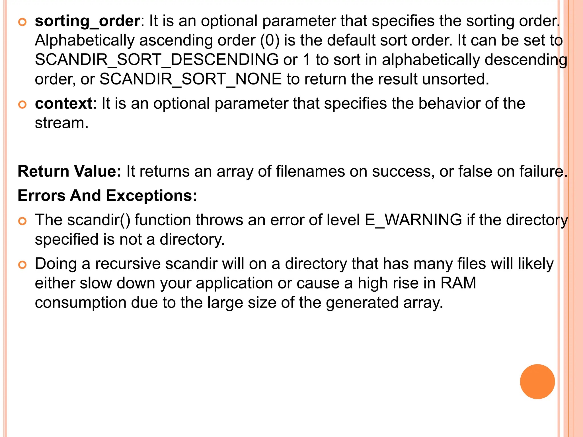  sorting_order: It is an optional parameter that specifies the sorting order.
Alphabetically ascending order (0) is the default sort order. It can be set to
SCANDIR_SORT_DESCENDING or 1 to sort in alphabetically descending
order, or SCANDIR_SORT_NONE to return the result unsorted.
 context: It is an optional parameter that specifies the behavior of the
stream.
Return Value: It returns an array of filenames on success, or false on failure.
Errors And Exceptions:
 The scandir() function throws an error of level E_WARNING if the directory
specified is not a directory.
 Doing a recursive scandir will on a directory that has many files will likely
either slow down your application or cause a high rise in RAM
consumption due to the large size of the generated array.
 