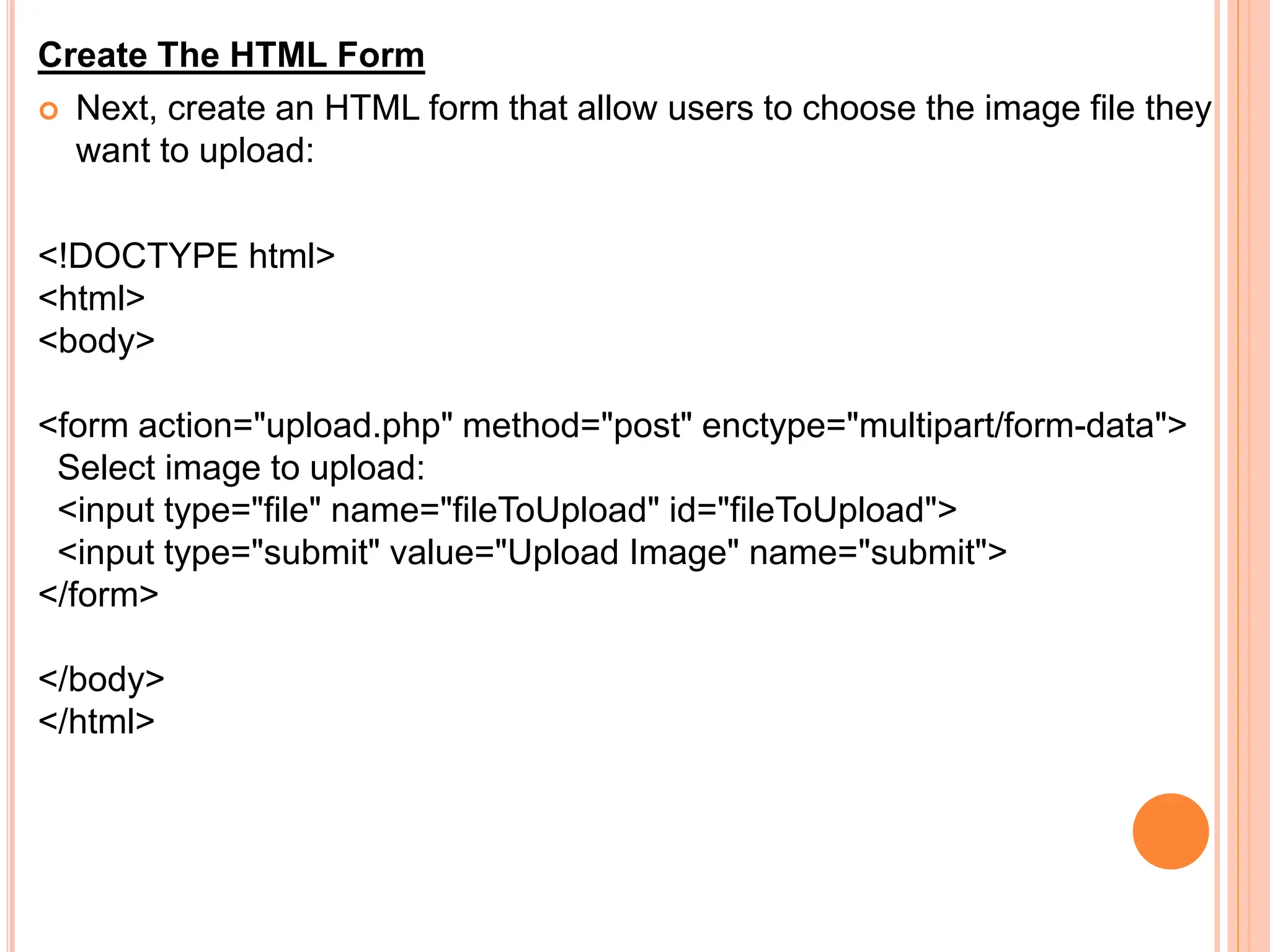 Create The HTML Form
 Next, create an HTML form that allow users to choose the image file they
want to upload:
<!DOCTYPE html>
<html>
<body>
<form action="upload.php" method="post" enctype="multipart/form-data">
Select image to upload:
<input type="file" name="fileToUpload" id="fileToUpload">
<input type="submit" value="Upload Image" name="submit">
</form>
</body>
</html>
 