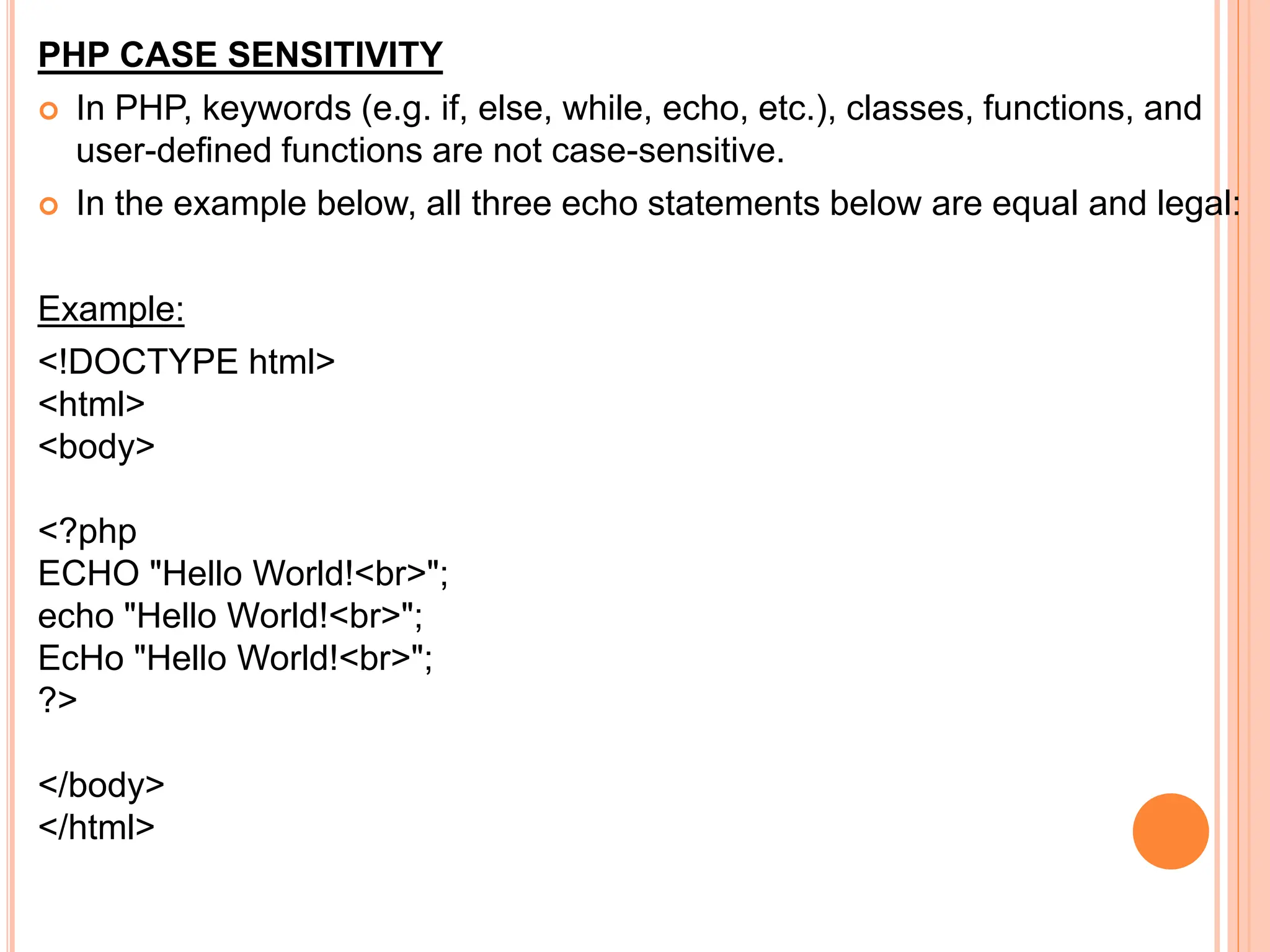 PHP CASE SENSITIVITY
 In PHP, keywords (e.g. if, else, while, echo, etc.), classes, functions, and
user-defined functions are not case-sensitive.
 In the example below, all three echo statements below are equal and legal:
Example:
<!DOCTYPE html>
<html>
<body>
<?php
ECHO "Hello World!<br>";
echo "Hello World!<br>";
EcHo "Hello World!<br>";
?>
</body>
</html>
 