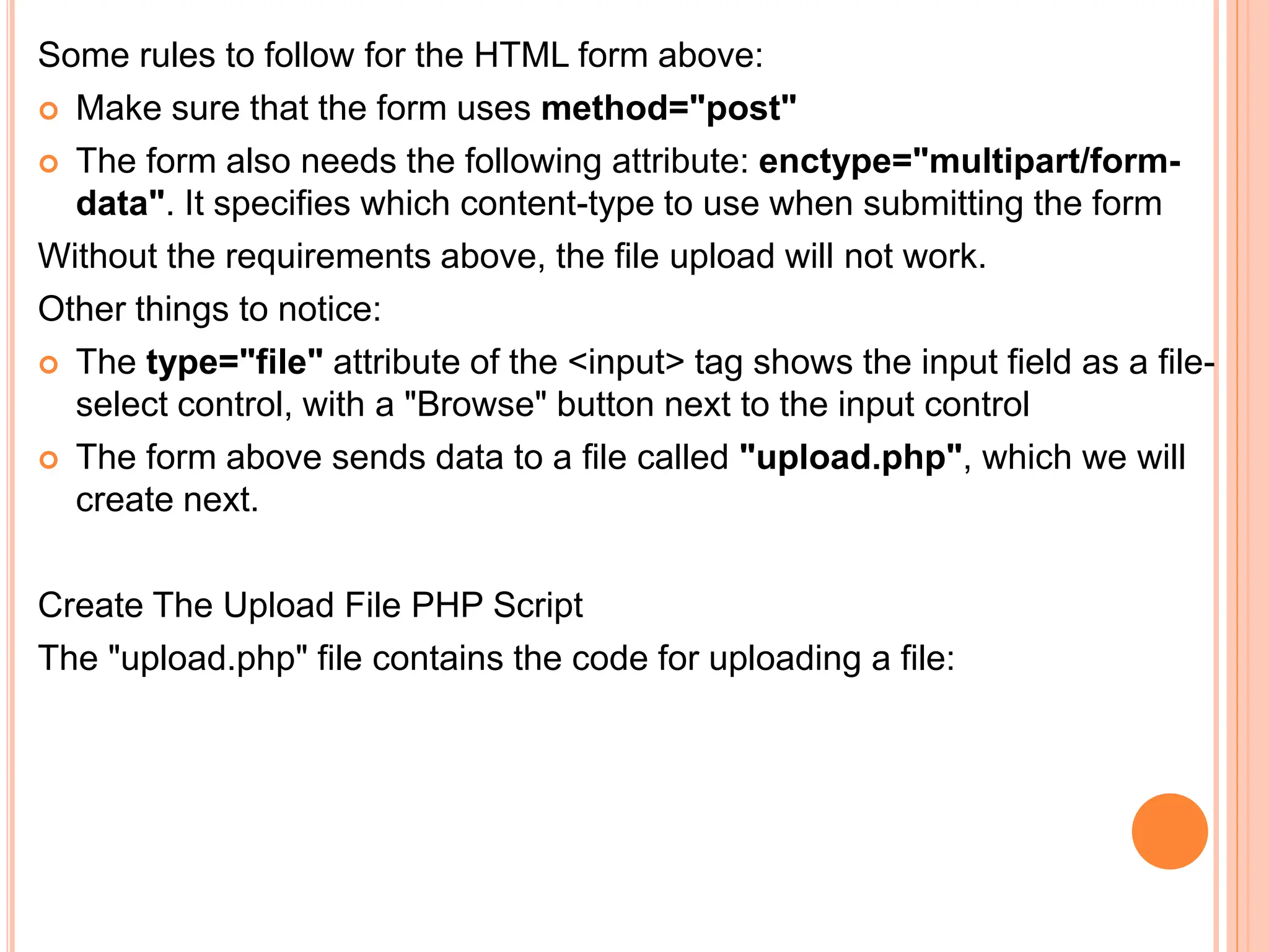 Some rules to follow for the HTML form above:
 Make sure that the form uses method="post"
 The form also needs the following attribute: enctype="multipart/form-
data". It specifies which content-type to use when submitting the form
Without the requirements above, the file upload will not work.
Other things to notice:
 The type="file" attribute of the <input> tag shows the input field as a file-
select control, with a "Browse" button next to the input control
 The form above sends data to a file called "upload.php", which we will
create next.
Create The Upload File PHP Script
The "upload.php" file contains the code for uploading a file:
 
