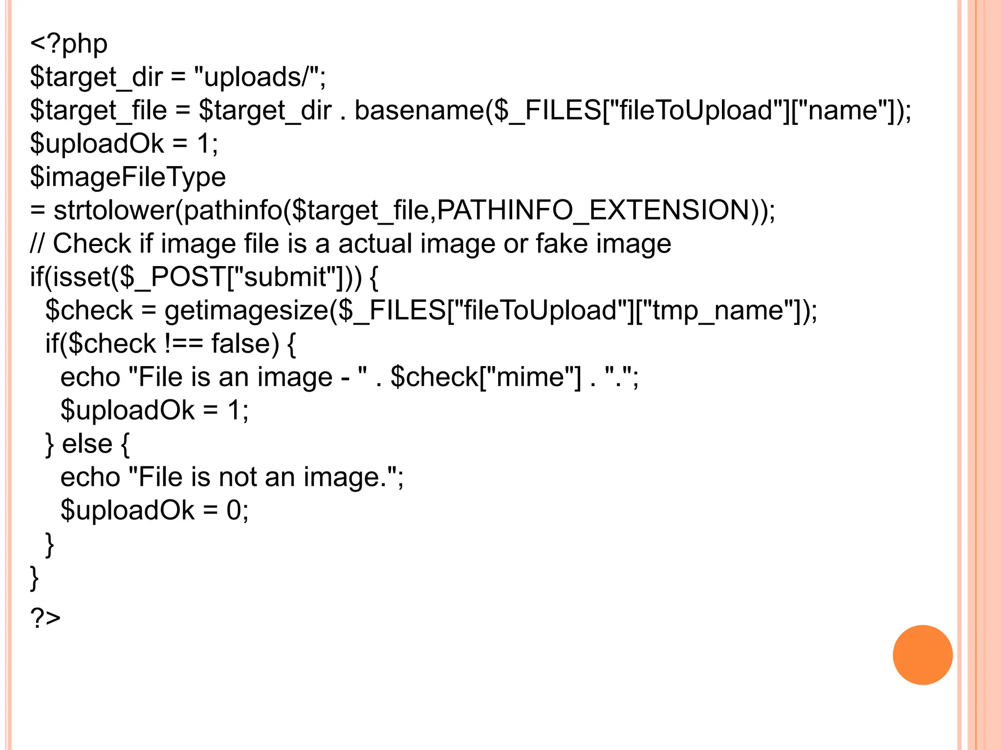 <?php
$target_dir = "uploads/";
$target_file = $target_dir . basename($_FILES["fileToUpload"]["name"]);
$uploadOk = 1;
$imageFileType
= strtolower(pathinfo($target_file,PATHINFO_EXTENSION));
// Check if image file is a actual image or fake image
if(isset($_POST["submit"])) {
$check = getimagesize($_FILES["fileToUpload"]["tmp_name"]);
if($check !== false) {
echo "File is an image - " . $check["mime"] . ".";
$uploadOk = 1;
} else {
echo "File is not an image.";
$uploadOk = 0;
}
}
?>
 