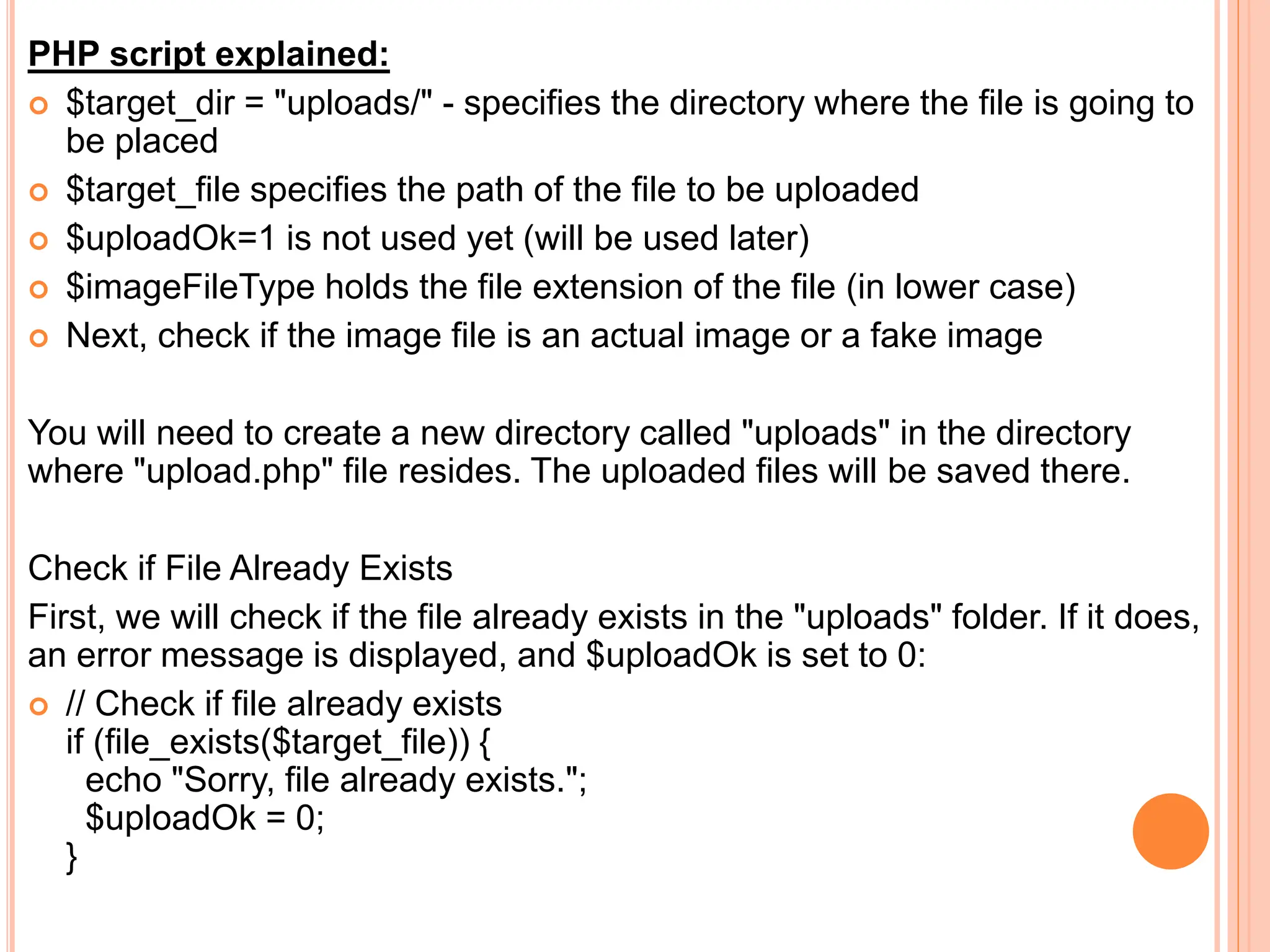 PHP script explained:
 $target_dir = "uploads/" - specifies the directory where the file is going to
be placed
 $target_file specifies the path of the file to be uploaded
 $uploadOk=1 is not used yet (will be used later)
 $imageFileType holds the file extension of the file (in lower case)
 Next, check if the image file is an actual image or a fake image
You will need to create a new directory called "uploads" in the directory
where "upload.php" file resides. The uploaded files will be saved there.
Check if File Already Exists
First, we will check if the file already exists in the "uploads" folder. If it does,
an error message is displayed, and $uploadOk is set to 0:
 // Check if file already exists
if (file_exists($target_file)) {
echo "Sorry, file already exists.";
$uploadOk = 0;
}
 