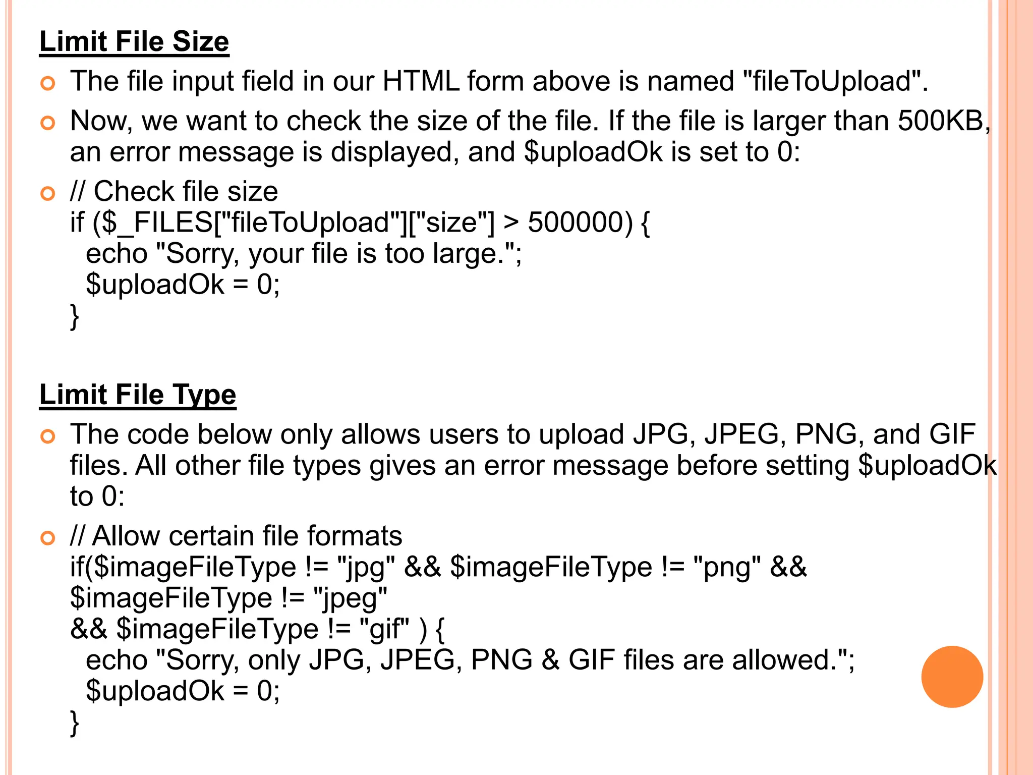 Limit File Size
 The file input field in our HTML form above is named "fileToUpload".
 Now, we want to check the size of the file. If the file is larger than 500KB,
an error message is displayed, and $uploadOk is set to 0:
 // Check file size
if ($_FILES["fileToUpload"]["size"] > 500000) {
echo "Sorry, your file is too large.";
$uploadOk = 0;
}
Limit File Type
 The code below only allows users to upload JPG, JPEG, PNG, and GIF
files. All other file types gives an error message before setting $uploadOk
to 0:
 // Allow certain file formats
if($imageFileType != "jpg" && $imageFileType != "png" &&
$imageFileType != "jpeg"
&& $imageFileType != "gif" ) {
echo "Sorry, only JPG, JPEG, PNG & GIF files are allowed.";
$uploadOk = 0;
}
 