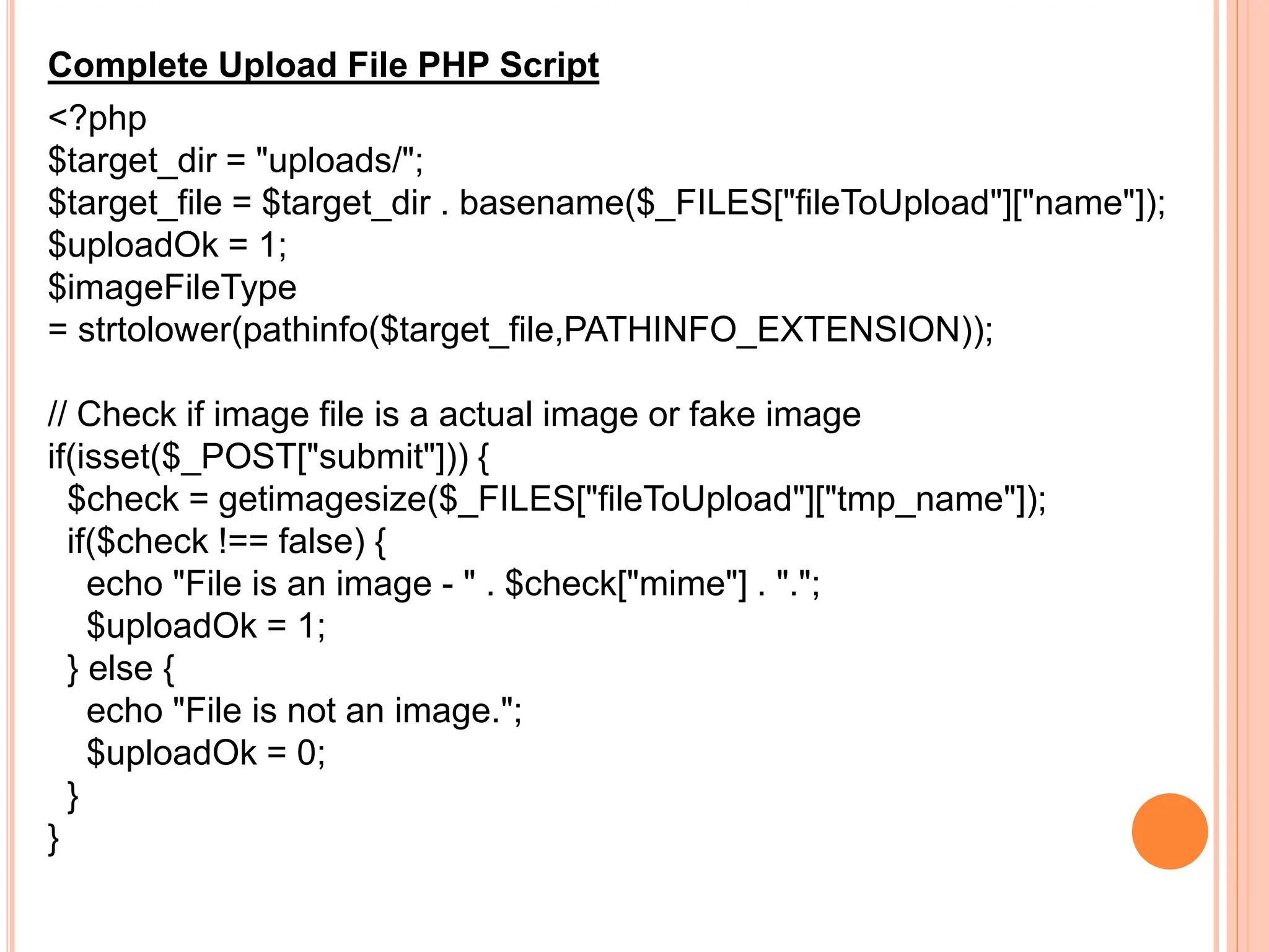 Complete Upload File PHP Script
<?php
$target_dir = "uploads/";
$target_file = $target_dir . basename($_FILES["fileToUpload"]["name"]);
$uploadOk = 1;
$imageFileType
= strtolower(pathinfo($target_file,PATHINFO_EXTENSION));
// Check if image file is a actual image or fake image
if(isset($_POST["submit"])) {
$check = getimagesize($_FILES["fileToUpload"]["tmp_name"]);
if($check !== false) {
echo "File is an image - " . $check["mime"] . ".";
$uploadOk = 1;
} else {
echo "File is not an image.";
$uploadOk = 0;
}
}
 