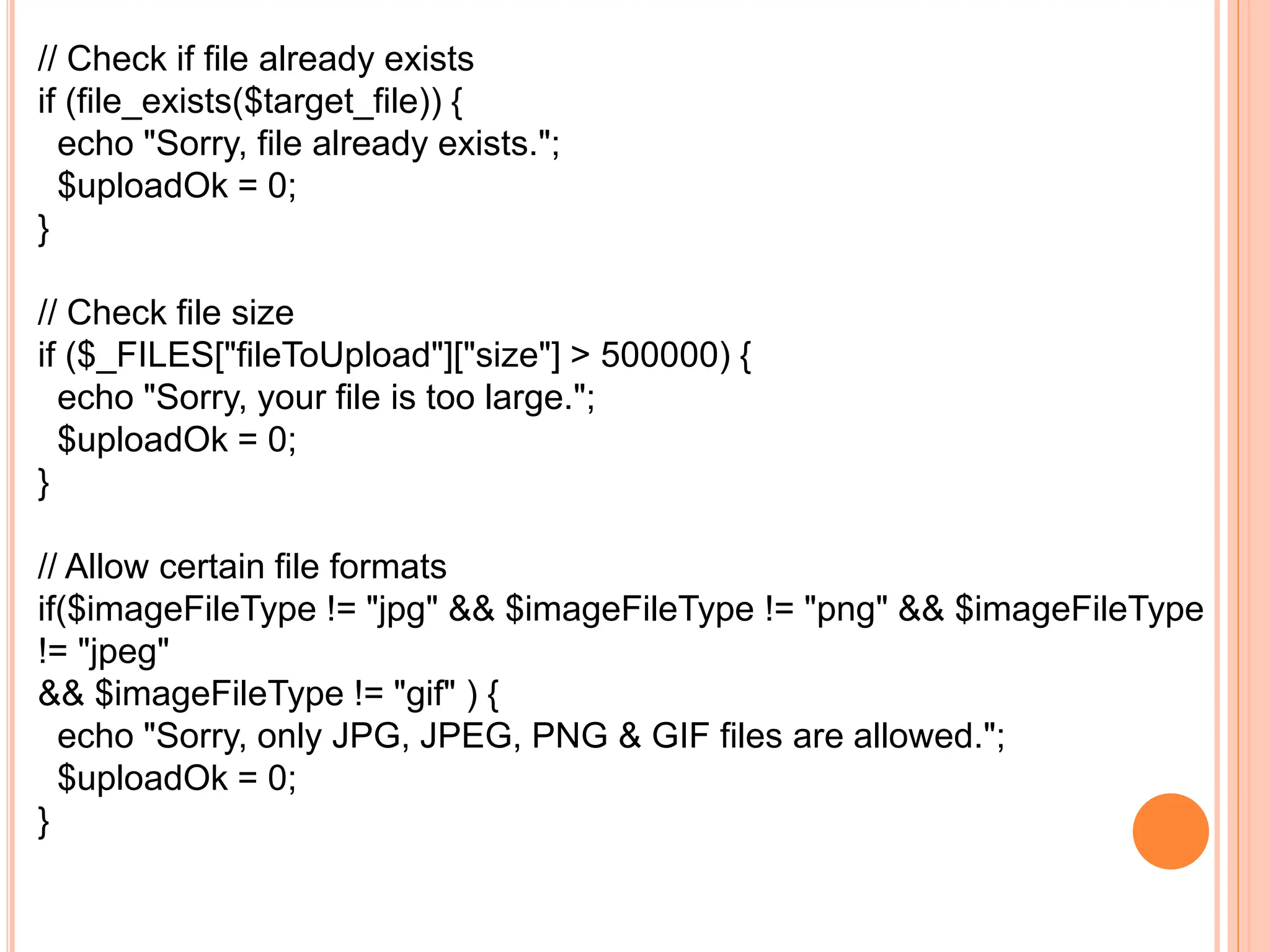 // Check if file already exists
if (file_exists($target_file)) {
echo "Sorry, file already exists.";
$uploadOk = 0;
}
// Check file size
if ($_FILES["fileToUpload"]["size"] > 500000) {
echo "Sorry, your file is too large.";
$uploadOk = 0;
}
// Allow certain file formats
if($imageFileType != "jpg" && $imageFileType != "png" && $imageFileType
!= "jpeg"
&& $imageFileType != "gif" ) {
echo "Sorry, only JPG, JPEG, PNG & GIF files are allowed.";
$uploadOk = 0;
}
 