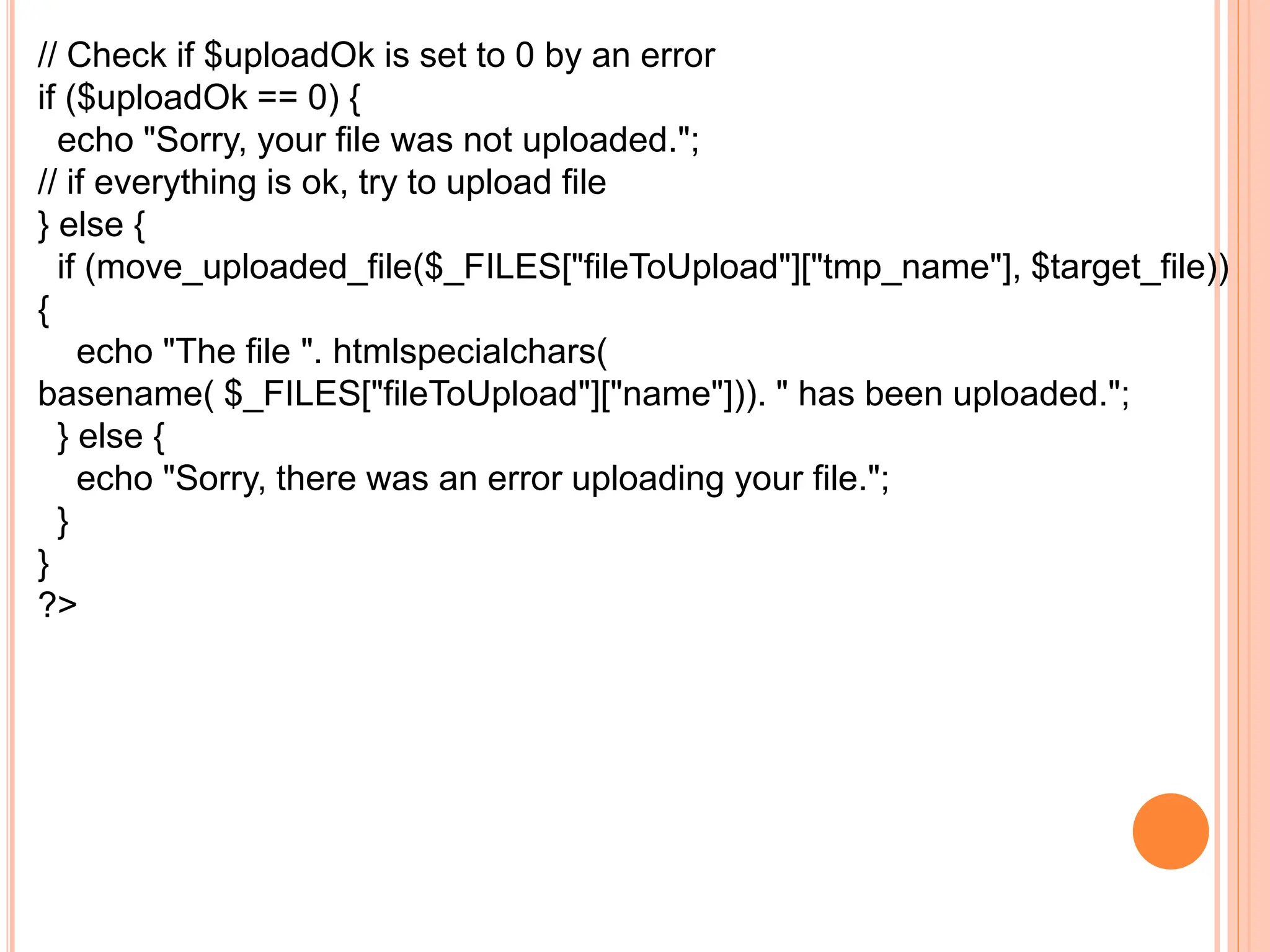 // Check if $uploadOk is set to 0 by an error
if ($uploadOk == 0) {
echo "Sorry, your file was not uploaded.";
// if everything is ok, try to upload file
} else {
if (move_uploaded_file($_FILES["fileToUpload"]["tmp_name"], $target_file))
{
echo "The file ". htmlspecialchars(
basename( $_FILES["fileToUpload"]["name"])). " has been uploaded.";
} else {
echo "Sorry, there was an error uploading your file.";
}
}
?>
 